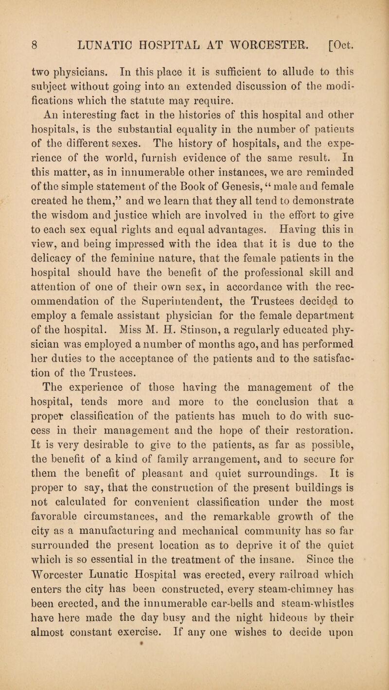 two physicians. In this place it is sufficient to allude to this subject without going into an extended discussion of the modi¬ fications which the statute may require. An interesting fact in the histories of this hospital and other hospitals, is the substantial equality in the number of patients of the different sexes. The history of hospitals, and the expe¬ rience of the world, furnish evidence of the same result. In this matter, as in innumerable other instances, we are reminded of the simple statement of the Book of Genesis, “ male and female created he them,” and we learn that they all tend to demonstrate the wisdom and justice which are involved in the effort to give to each sex equal rights and equal advantages. Having this in view, and being impressed with the idea that it is due to the delicacy of the feminine nature, that the female patients in the hospital should have the benefit of the professional skill and attention of one of their own sex, in accordance with the rec¬ ommendation of the Superintendent, the Trustees decided to employ a female assistant physician for the female department of the hospital. Miss M. H. Stinson, a regularly educated phy¬ sician was employed a number of months ago, and has performed her duties to the acceptance of the patients and to the satisfac¬ tion of the Trustees. The experience of those having the management of the hospital, tends more and more to the conclusion that a propel* classification of the patients has much to do with suc¬ cess in their management and the hope of their restoration. It is very desirable to give to the patients, as far as possible, the benefit of a kind of family arrangement, and to secure for them the benefit of pleasant and quiet surroundings. It is proper to say, that the construction of the present buildings is not calculated for convenient classification under the most favorable circumstances, and the remarkable growth of the city as a manufacturing and mechanical community has so far surrounded the present location as to deprive it of the quiet which is so essential in the treatment of the insane. Since the Worcester Lunatic Hospital was erected, every railroad which enters the city has been constructed, every steam-chimney has been erected, and the innumerable car-bells and steam-whistles have here made the day busy and the night hideous by their almost constant exercise. If any one wishes to decide upon