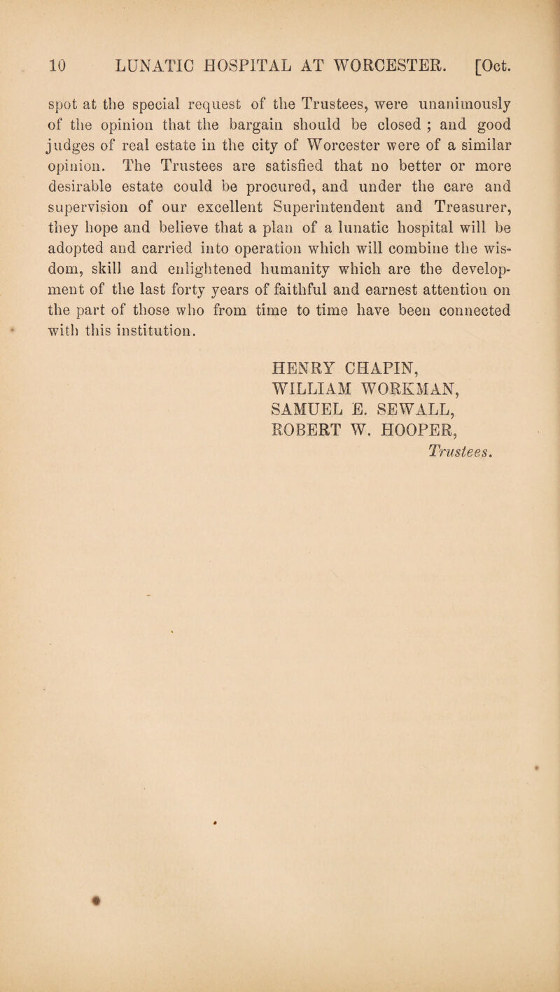 spot at the special request of the Trustees, were unanimously of the opinion that the bargain should be closed ; and good judges of real estate in the city of Worcester were of a similar opinion. The Trustees are satisfied that no better or more desirable estate could be procured, and under the care and supervision of our excellent Superintendent and Treasurer, they hope and believe that a plan of a lunatic hospital will be adopted and carried into operation which will combine the wis¬ dom, skill and enlightened humanity which are the develop¬ ment of the last forty years of faithful and earnest attention on the part of those who from time to time have been connected with this institution. HENRY CHAPIN, WILLIAM WORKMAN, SAMUEL E, SEWALL, ROBERT W. HOOPER, Trustees.