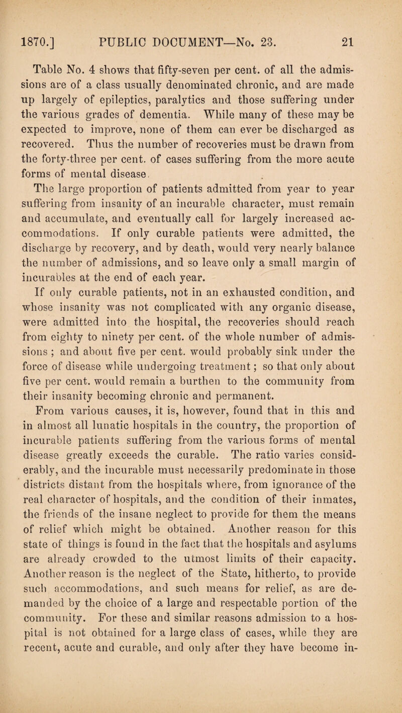 Table No. 4 shows that fifty-seven per cent, of all the admis¬ sions are of a class usually denominated chronic, and are made up largely of epileptics, paralytics and those suffering under the various grades of dementia. While many of these may be expected to improve, none of them can ever be discharged as recovered. Thus the number of recoveries must be drawn from the forty-three per cent, of cases suffering from the more acute forms of mental disease. The large proportion of patients admitted from year to year suffering from insanity of an incurable character, must remain and accumulate, and eventually call for largely increased ac¬ commodations. If only curable patients were admitted, the discharge by recovery, and by death, would very nearly balance the number of admissions, and so leave only a small margin of incurables at the end of each year. If only curable patients, not in an exhausted condition, and whose insanity was not complicated with any organic disease, were admitted into the hospital, the recoveries should reach from eighty to ninety per cent, of the whole number of admis¬ sions ; and about five per cent, would probably sink under the force of disease while undergoing treatment; so that only about five per cent, would remain a burthen to the community from their insanity becoming chronic and permanent. From various causes, it is, however, found that in this and in almost all lunatic hospitals in the country, the proportion of incurable patients suffering from the various forms of mental disease greatly exceeds the curable. The ratio varies consid¬ erably, and the incurable must necessarily predominate in those districts distant from the hospitals where, from ignorance of the real character of hospitals, and the condition of their inmates, the friends of the insane neglect to provide for them the means of relief which might be obtained. Another reason for this state of things is found in the fact that the hospitals and asylums are already crowded to the utmost limits of their capacity. Another reason is the neglect of the State, hitherto, to provide such accommodations, and such means for relief, as are de¬ manded by the choice of a large and respectable portion of the community. For these and similar reasons admission to a hos¬ pital is not obtained for a large class of cases, while they are recent, acute and curable, and only after they have become in-