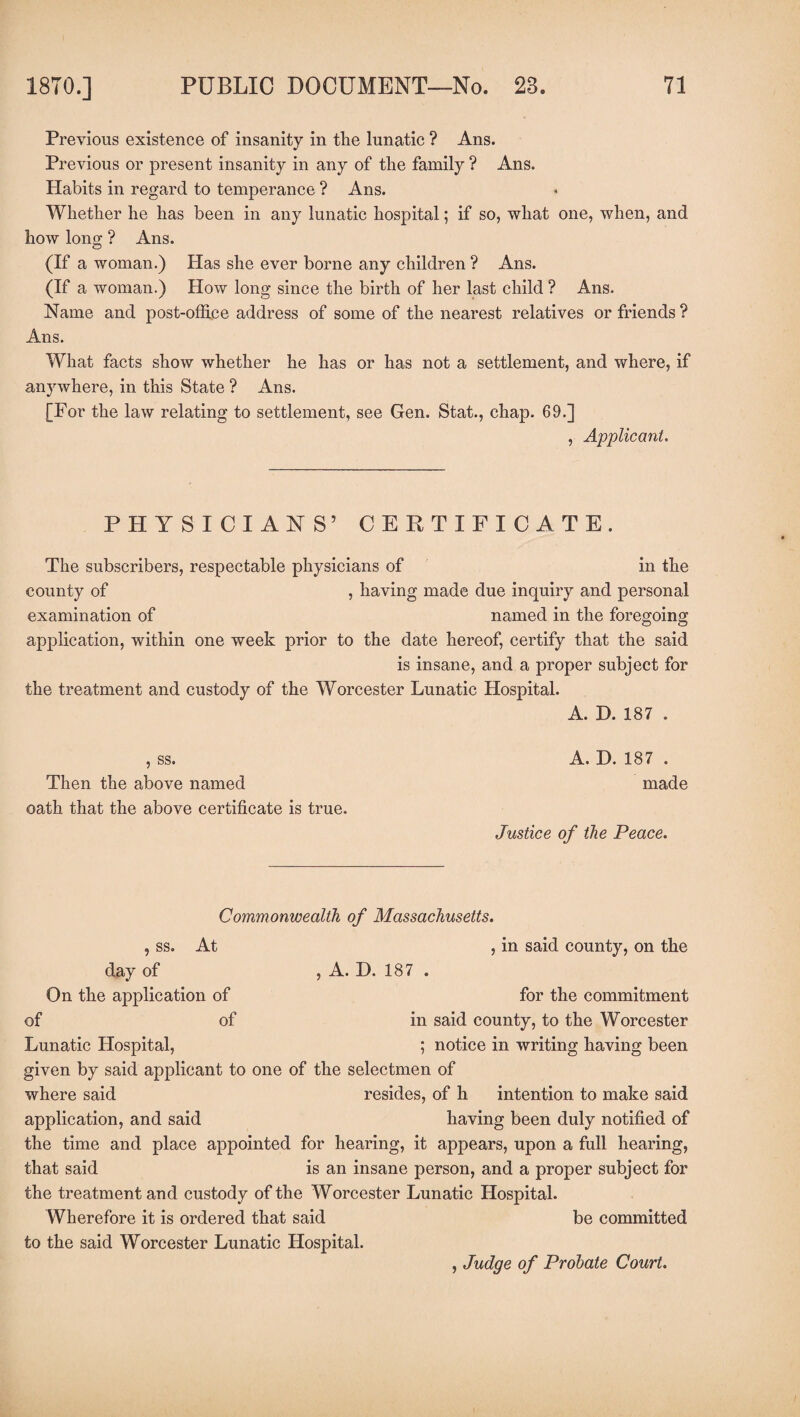 Previous existence of insanity in the lunatic ? Ans. Previous or present insanity in any of the family ? Ans. Habits in regard to temperance ? Ans. Whether he has been in any lunatic hospital; if so, what one, when, and how long ? Ans. (If a woman.) Has she ever borne any children ? Ans. (If a woman.) How long since the birth of her last child ? Ans. Name and post-office address of some of the nearest relatives or friends ? Ans. What facts show whether he has or has not a settlement, and where, if anywhere, in this State ? Ans. [For the law relating to settlement, see Gen. Stat., chap. 69.] , Applicant. PHYSICIANS’ CERTIFICATE. The subscribers, respectable physicians of in the county of , having made due inquiry and personal examination of named in the foregoing application, within one week prior to the date hereof, certify that the said is insane, and a proper subject for the treatment and custody of the Worcester Lunatic Hospital. A. D. 187 . , ss. Then the above named oath that the above certificate is true. A. D.187 . made Justice of the Peace. Commonwealth of Massachusetts. , ss. At , in said county, on the day of , A. D. 187 . On the application of for the commitment of of in said county, to the Worcester Lunatic Hospital, ; notice in writing having been given by said applicant to one of the selectmen of where said resides, of h intention to make said application, and said having been duly notified of the time and place appointed for hearing, it appears, upon a full hearing, that said is an insane person, and a proper subject for the treatment and custody of the Worcester Lunatic Hospital. Wherefore it is ordered that said be committed to the said Worcester Lunatic Hospital. , Judge of Probate Court.