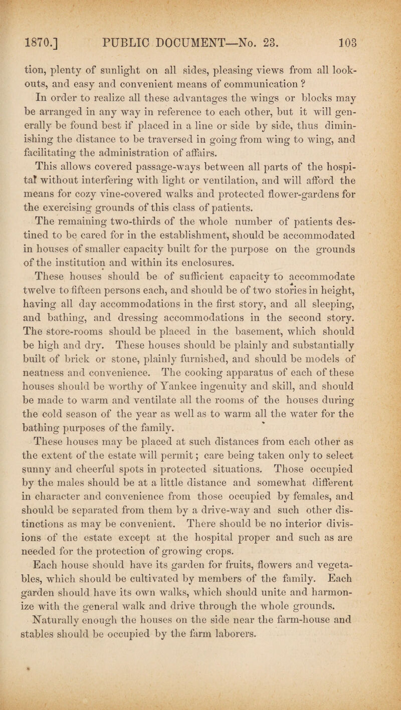 tion, plenty of sunlight on all sides, pleasing views from all look¬ outs, and easy and convenient means of communication ? In order to realize all these advantages the wings or Mocks may be arranged in any way in reference to each other, but it will gen¬ erally be found best if placed in a line or side by side, thus dimin¬ ishing the distance to be traversed in going from wing to wing, and facilitating the administration of affairs. This allows covered passage-ways between all parts of the hospi¬ tal without interfering with light or ventilation, and will afford the means for cozy vine-covered walks and protected flower-gardens for the exercising grounds of this class of patients. The remaining two-thirds of the whole number of patients des¬ tined to be cared for in the establishment, should be accommodated in houses of smaller capacity built for the purpose on the grounds of the institution and within its enclosures. These houses should be of sufficient capacity to accommodate twelve to fifteen persons each, and should be of two stories in height, having all day accommodations in the first story, and all sleeping, and bathing, and dressing accommodations in the second story. The store-rooms should be placed in the basement, which should be high and dry. These houses should be plainly and substantially built of brick or stone, plainly furnished, and should be models of neatness and convenience. The cooking apparatus of each of these houses should be worthy of Yankee ingenuity and skill, and should be made to warm and ventilate all the rooms of the houses during the cold season of the year as well as to warm all the water for the bathing purposes of the family. These houses may be placed at such distances from each other as the extent of the estate will permit; care being taken only to select sunny and cheerful spots in protected situations. Those occupied by the males should be at a little distance and somewhat different in character and convenience from those occupied by females, and should be separated from them by a drive-way and such other dis¬ tinctions as may be convenient. There should be no interior divis¬ ions of the estate except at the hospital proper and such as are needed for the protection of growing crops. Each house should have its garden for fruits, flowers and vegeta¬ bles, which should be cultivated by members of the family. Each garden should have its own walks, which should unite and harmon¬ ize with the general walk and drive through the whole grounds. Naturally enough the houses on the side near the farm-house and stables should be occupied by the farm laborers.