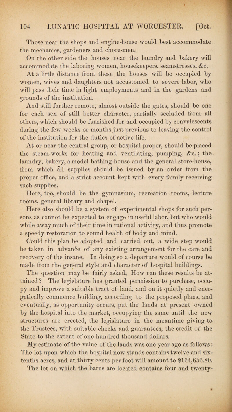 Those near the shops and engine-house would best accommodate the mechanics, gardeners and chore-men. On the other side the houses near the laundry and bakery will accommodate the laboring women, housekeepers, seamstresses, &c. At a little distance from these the houses will be occupied by wopien, wives and daughters not accustomed to severe labor, who will pass their time in light employments and in the gardens and grounds of the institution. And still further remote, almost outside the gates, should be oile for each sex of still better character, partially secluded from all others, which should be furnished for and occupied by convalescents during the few weeks or months just previous to leaving the control of the institution for the duties of active life. At or near the central group, or hospital proper, should be placed the steam-works for heating and ventilating, pumping, &c.; the laundry, bakery, a model bathing-house and the general store-house, from which all supplies should be issued by an order from the proper office, and a strict account kept with every family receiving such supplies. Here, too, should be the gymnasium, recreation rooms, lecture rooms, general library and chapel. Here also should be a system of experimental shops for such per¬ sons as cannot be expected to engage in useful labor, but who would while away much of their time in rational activity, and thus promote a speedy restoration to sound health of body and mind. Could this plan be adopted and carried out, a wide step would be taken in advance of any existing arrangement for the care and recovery of the insane. In doing so a departure would of course be made from the general style and character of hospital buildings. The question may be fairly asked, How can these results be at¬ tained ? The legislature has granted permission to purchase, occu¬ py and improve a suitable tract of land, and on it quietly and ener¬ getically commence building, according to the proposed plans, and eventually, as opportunity occurs, put the lands at present owned by the hospital into the market, occupying the same until the new structures are erected, the legislature in the meantime giving to the Trustees, with suitable checks and guarantees, the credit of the State to the extent of one hundred thousand dollars. My estimate of the value of the lands was one year ago as follows: The lot upon which the hospital now stands contains twelve and six- tenths acres, and at thirty cents per foot will amount to $164,656.80. The lot on which the barns are located contains four and twenty-