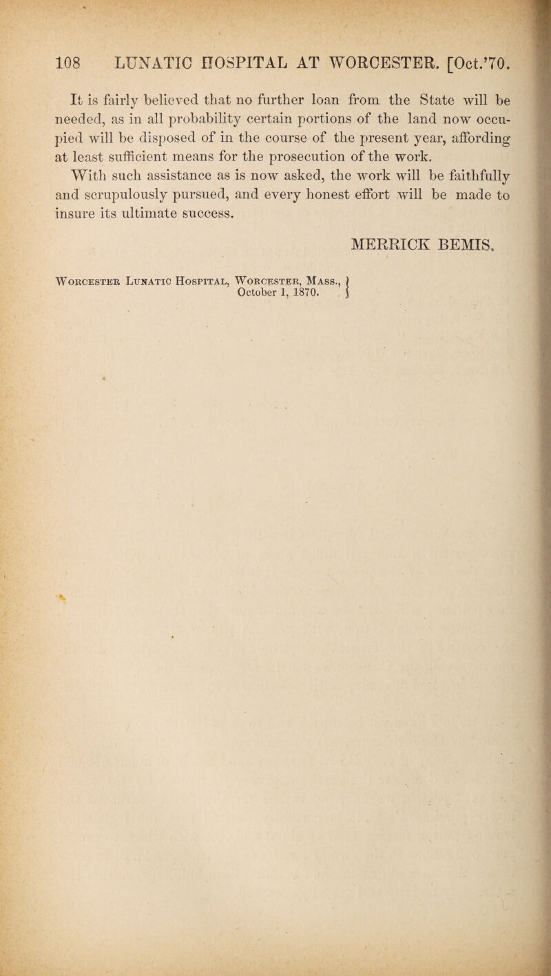 It is fairly believed that no further loan from the State will be needed, as in all probability certain portions of the land now occu¬ pied will be disposed of in the course of the present year, affording at least sufficient means for the prosecution of the work. With such assistance as is now asked, the work will be faithfully and scrupulously pursued, and every honest effort will be made to insure its ultimate success. MERRICK BEMIS. Worcester Lunatic Hospital, Worcester, Mass., October 1, 1870.