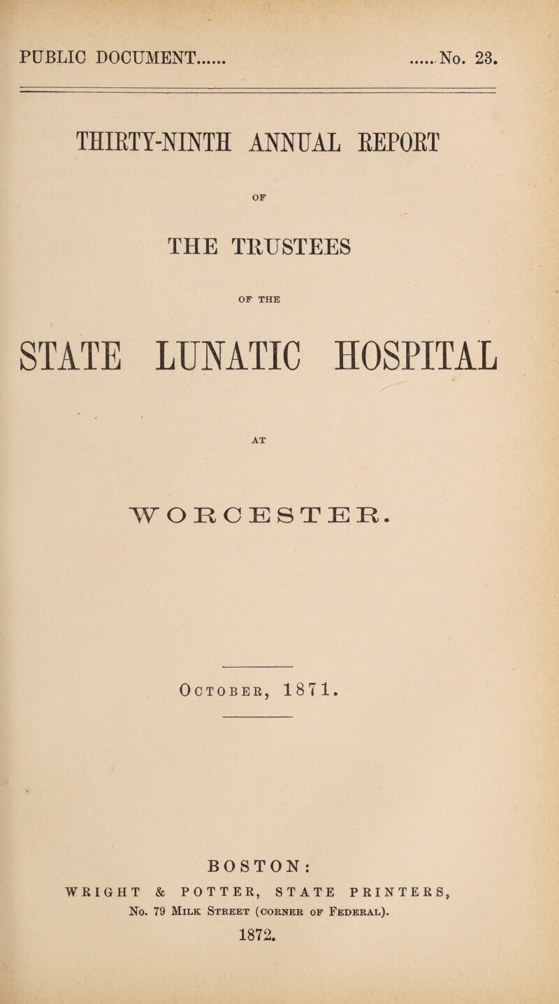 PUBLIC DOCUMENT No. 23. THIRTY-NINTH ANNUAL REPORT OF THE TRUSTEES OF THE STATE LUNATIC HOSPITAL WORCESTER. October, 1871, BOSTON: WRIGHT & POTTER, STATE PRINTERS, No. 79 Milk Street (corner of Federal). 1872.