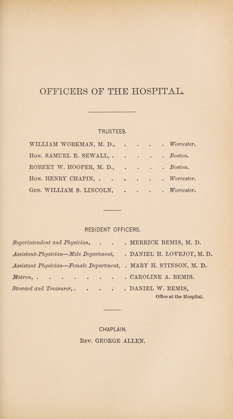 OFFICERS OF THE HOSPITAL. TRUSTEES. WILLIAM WORKMAN, M, D., . • • . Worcester. Hon. SAMUEL E. SEWALL, . • • . Poston. ROBERT W. HOOPER, M. D., * • . Boston. Hon. HENRY CHAPIN, . • • . Worcester. Gen. WILLIAM S. LINCOLN, • • . Worcester. RESIDENT OFFICERS. Superintendent and Physician, . . . MERRICK BEMIS, M. D. Assistant-Physician—Male Department, . DANIEL H. LOYEJOY, M. D. Assistant Physician—Female Department, . MARY H. STINSON, M. D. Matron,.CAROLINE A. BEMIS. Steward and Treasurer,.DANIEL W. BEMIS, Office at the Hospital. CHAPLAIN. Rev. GEORGE ALLEN.