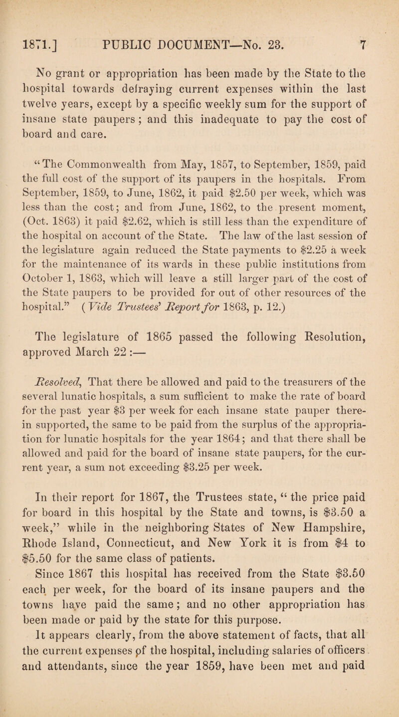 No grant or appropriation has been made by the State to the hospital towards defraying current expenses within the last twelve years, except by a specific weekly sum for the support of insane state paupers ; and this inadequate to pay the cost of board and care. “The Commonwealth from May, 1857, to September, 1859, paid the full cost of the support of its paupers in the hospitals. From September, 1859, to June, 1862, it paid $2.50 per week, which was less than the cost; and from June, 1862, to the present moment, (Oct. 1863) it paid $2.62, which is still less than the expenditure of the hospital on account of the State. The law of the last session of the legislature again reduced the State payments to $2.25 a week for the maintenance of its wards in these public institutions from October 1, 1863, which will leave a still larger part of the cost of the State paupers to be provided for out of other resources of the hospital.” ( Vide Trustees' Report for 1863, p. 12.) The legislature of 1865 passed the following Resolution, approved March 22 :— Resolved, That there be allowed and paid to the treasurers of the several lunatic hospitals, a sum sufficient to make the rate of board for the past year $3 per week for each insane state pauper there¬ in supported, the same to be paid from the surplus of the appropria¬ tion for lunatic hospitals for the year 1864; and that there shall be allowed and paid for the board of insane state paupers, for the cur¬ rent year, a sum not exceeding $3.25 per week. In their report for 1867, the Trustees state, “ the price paid for board in this hospital by the State and towns, is $3.50 a week,” while in the neighboring States of New Hampshire, Rhode Island, Connecticut, and New York it is from $4 to $5.50 for the same class of patients. Since 1867 this hospital has received from the State $3.50 each per week, for the board of its insane paupers and the towns have paid the same; and no other appropriation has been made or paid by the state for this purpose. It appears clearly, from the above statement of facts, that all the current expenses pf the hospital, including salaries of officers and attendants, since the year 1859, have been met and paid