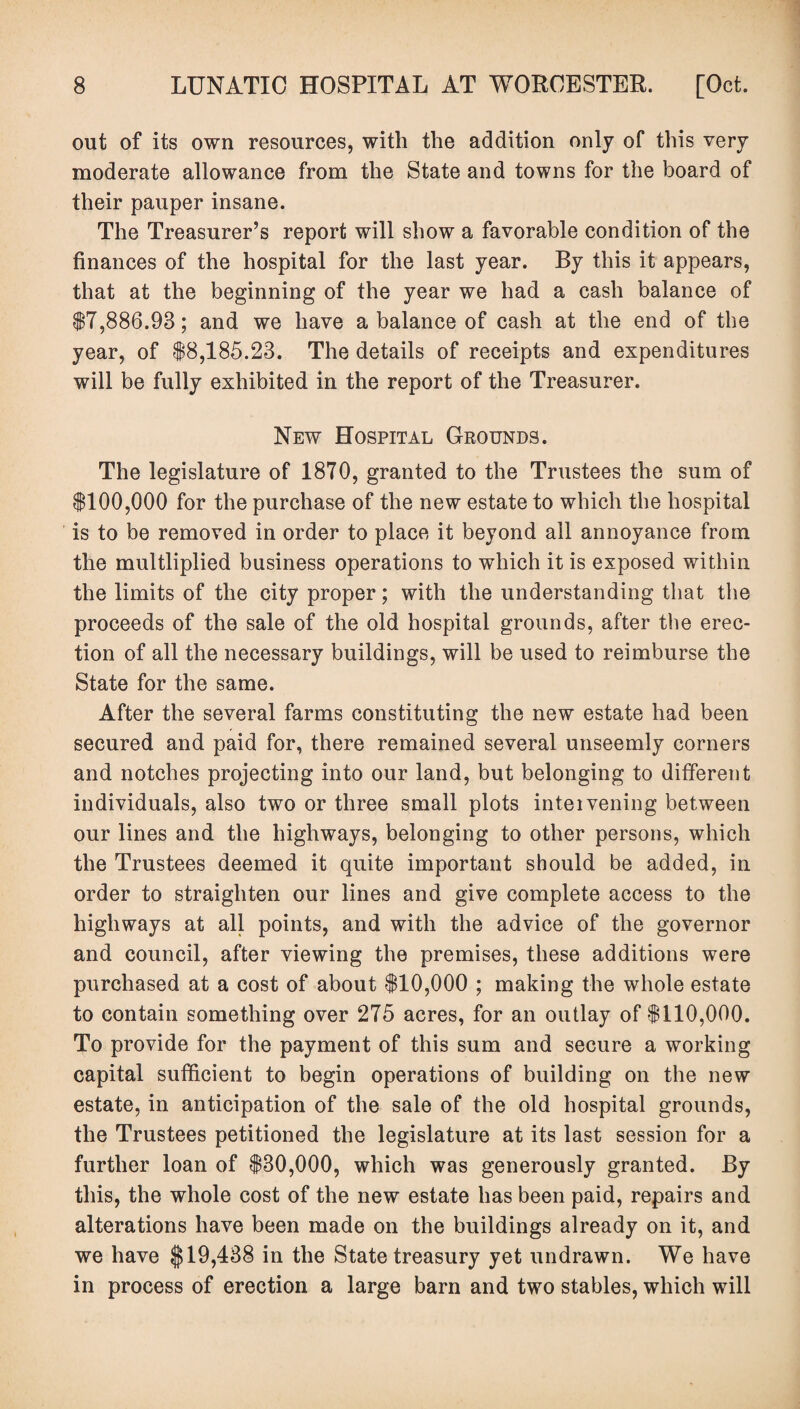 out of its own resources, with the addition only of this very moderate allowance from the State and towns for the board of their pauper insane. The Treasurer’s report will show a favorable condition of the finances of the hospital for the last year. By this it appears, that at the beginning of the year we had a cash balance of $7,886.98; and we have a balance of cash at the end of the year, of $8,185.23. The details of receipts and expenditures will be fully exhibited in the report of the Treasurer. New Hospital Grounds. The legislature of 1870, granted to the Trustees the sum of $100,000 for the purchase of the new estate to which the hospital is to be removed in order to place it beyond all annoyance from the multliplied business operations to which it is exposed within the limits of the city proper; with the understanding that the proceeds of the sale of the old hospital grounds, after the erec¬ tion of all the necessary buildings, will be used to reimburse the State for the same. After the several farms constituting the new estate had been secured and paid for, there remained several unseemly corners and notches projecting into our land, but belonging to different individuals, also two or three small plots inteivening between our lines and the highways, belonging to other persons, which the Trustees deemed it quite important should be added, in order to straighten our lines and give complete access to the highways at all points, and with the advice of the governor and council, after viewing the premises, these additions were purchased at a cost of about $10,000 ; making the whole estate to contain something over 275 acres, for an outlay of $110,000. To provide for the payment of this sum and secure a working capital sufficient to begin operations of building on the new estate, in anticipation of the sale of the old hospital grounds, the Trustees petitioned the legislature at its last session for a further loan of $30,000, which was generously granted. By this, the whole cost of the new estate has been paid, repairs and alterations have been made on the buildings already on it, and we have $19,438 in the State treasury yet undrawn. We have in process of erection a large barn and two stables, which will