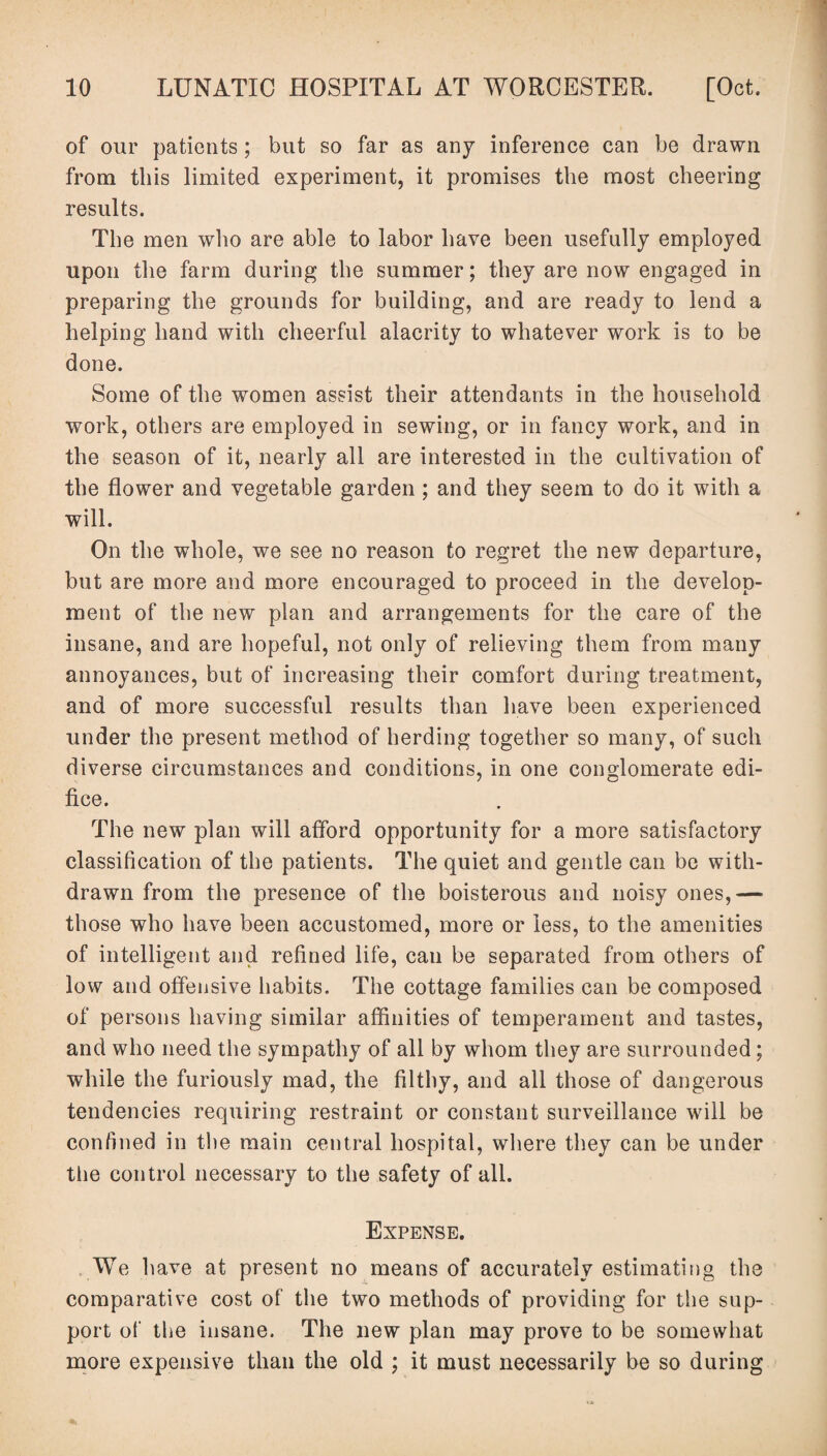 of our patients; but so far as any inference can be drawn from this limited experiment, it promises the most cheering results. The men who are able to labor have been usefully employed upon the farm during the summer; they are now engaged in preparing the grounds for building, and are ready to lend a helping hand with cheerful alacrity to whatever work is to be done. Some of the women assist their attendants in the household work, others are employed in sewing, or in fancy work, and in the season of it, nearly all are interested in the cultivation of the flower and vegetable garden ; and they seem to do it with a will. On the whole, we see no reason to regret the new departure, but are more and more encouraged to proceed in the develop¬ ment of the new plan and arrangements for the care of the insane, and are hopeful, not only of relieving them from many annoyances, but of increasing their comfort during treatment, and of more successful results than have been experienced under the present method of herding together so many, of such diverse circumstances and conditions, in one conglomerate edi¬ fice. The new plan will afford opportunity for a more satisfactory classification of the patients. The quiet and gentle can be with¬ drawn from the presence of the boisterous and noisy ones,— those who have been accustomed, more or less, to the amenities of intelligent and refined life, can be separated from others of low and offensive habits. The cottage families can be composed of persons having similar affinities of temperament and tastes, and who need the sympathy of all by whom they are surrounded ; while the furiously mad, the filthy, and all those of dangerous tendencies requiring restraint or constant surveillance will be confined in the main central hospital, where they can be under the control necessary to the safety of all. Expense. We have at present no means of accurately estimating the comparative cost of the two methods of providing for the sup¬ port of the insane. The new plan may prove to be somewhat more expensive than the old ; it must necessarily be so during