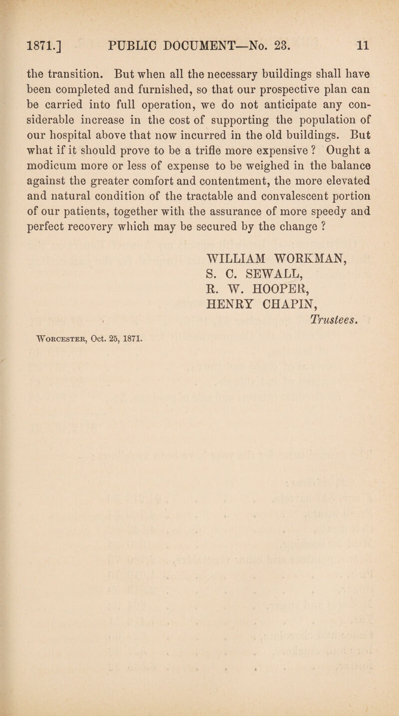 the transition. But when all the necessary buildings shall have been completed and furnished, so that our prospective plan can be carried into full operation, we do not anticipate any con¬ siderable increase in the cost of supporting the population of our hospital above that now incurred in the old buildings. But what if it should prove to be a trifle more expensive ? Ought a modicum more or less of expense to be weighed in the balance against the greater comfort and contentment, the more elevated and natural condition of the tractable and convalescent portion of our patients, together with the assurance of more speedy and perfect recovery which may be secured by the change ? WILLIAM WORKMAN, S. C. SEWALL, R. W. HOOPER, HENRY CHAPIN, Trustees. Worcester, Oct. 25, 1871.