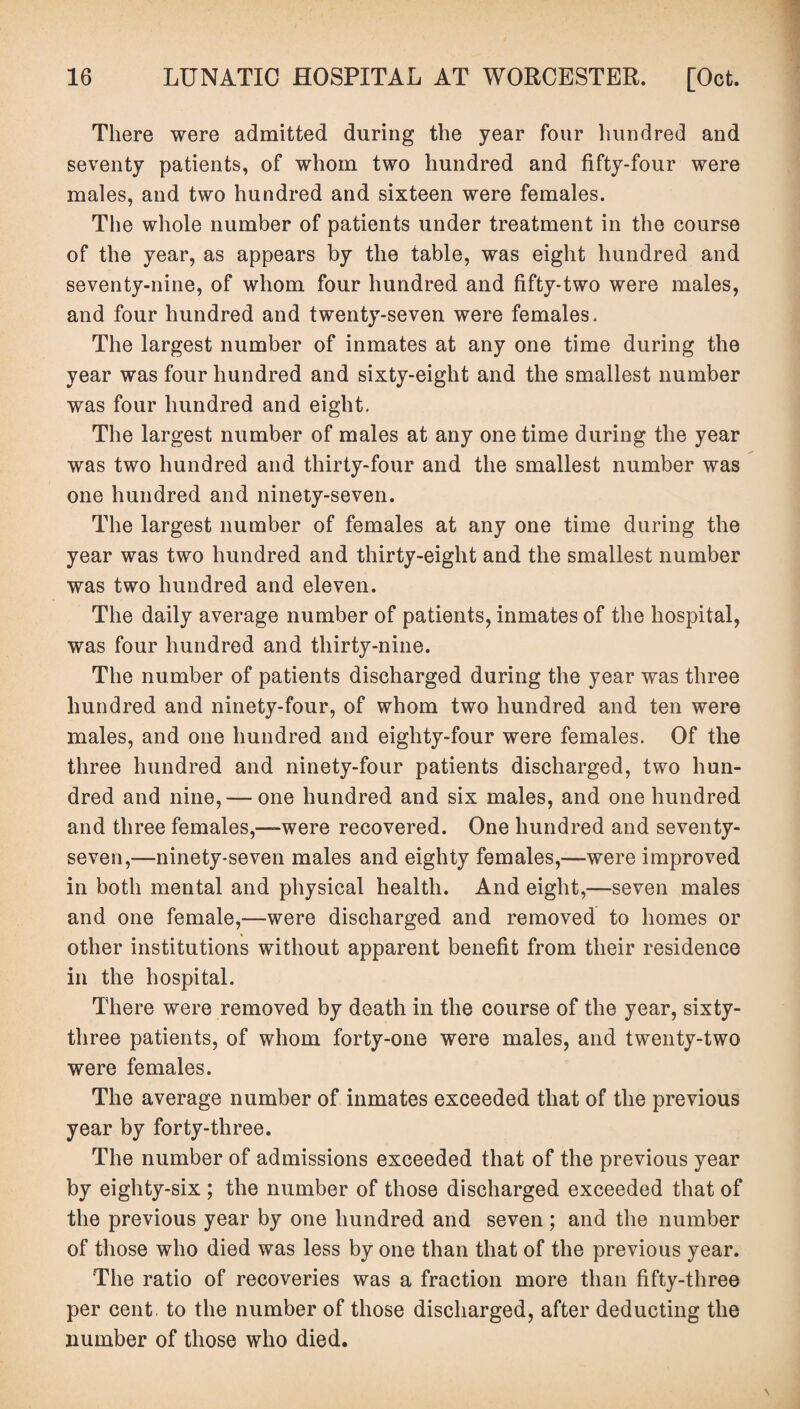 There were admitted during the year four hundred and seventy patients, of whom two hundred and fifty-four were males, and two hundred and sixteen were females. The whole number of patients under treatment in the course of the year, as appears by the table, was eight hundred and seventy-nine, of whom four hundred and fifty-two were males, and four hundred and twenty-seven were females. The largest number of inmates at any one time during the year was four hundred and sixty-eight and the smallest number was four hundred and eight. The largest number of males at any one time during the year was two hundred and thirty-four and the smallest number was one hundred and ninety-seven. The largest number of females at any one time during the year was two hundred and thirty-eight and the smallest number was two hundred and eleven. The daily average number of patients, inmates of the hospital, was four hundred and thirty-nine. The number of patients discharged during the year was three hundred and ninety-four, of whom two hundred and ten were males, and one hundred and eighty-four were females. Of the three hundred and ninety-four patients discharged, two hun¬ dred and nine, — one hundred and six males, and one hundred and three females,-—were recovered. One hundred and seventy- seven,—ninety-seven males and eighty females,—were improved in both mental and physical health. And eight,—seven males and one female,—were discharged and removed to homes or other institutions without apparent benefit from their residence in the hospital. There were removed by death in the course of the year, sixty- three patients, of whom forty-one were males, and twenty-two were females. The average number of inmates exceeded that of the previous year by forty-three. The number of admissions exceeded that of the previous year by eighty-six ; the number of those discharged exceeded that of the previous year by one hundred and seven; and the number of those who died was less by one than that of the previous year. The ratio of recoveries was a fraction more than fifty-three per cent to the number of those discharged, after deducting the number of those who died.