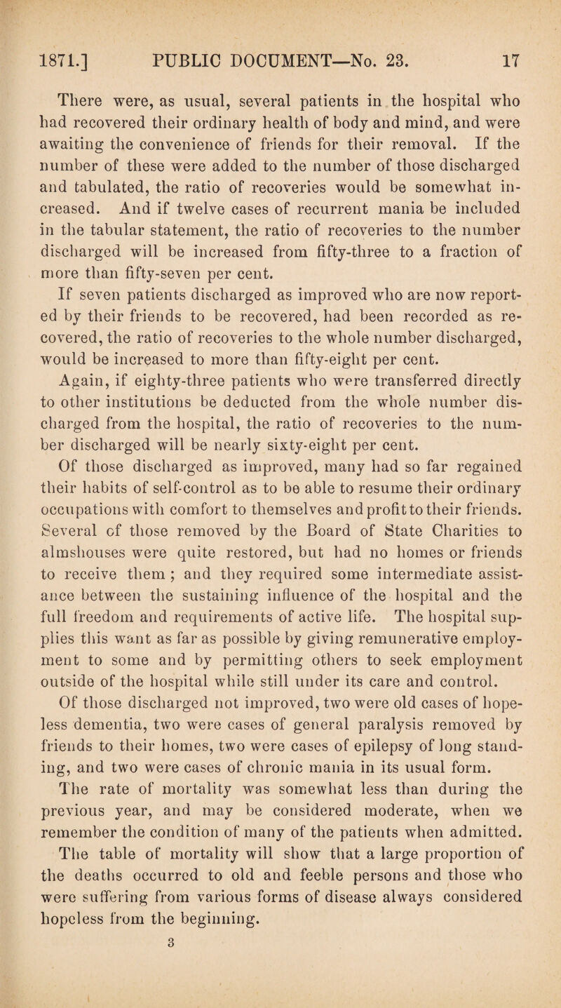There were, as usual, several patients in the hospital who had recovered their ordinary health of body and mind, and were awaiting the convenience of friends for their removal. If the number of these were added to the number of those discharged and tabulated, the ratio of recoveries would be somewhat in¬ creased. And if twelve cases of recurrent mania be included in the tabular statement, the ratio of recoveries to the number discharged will be increased from fifty-three to a fraction of more than fifty-seven per cent. If seven patients discharged as improved who are now report¬ ed by their friends to be recovered, had been recorded as re¬ covered, the ratio of recoveries to the whole number discharged, would be increased to more than fifty-eight per cent. Again, if eighty-three patients who were transferred directly to other institutions be deducted from the whole number dis¬ charged from the hospital, the ratio of recoveries to the num¬ ber discharged will be nearly sixty-eight per cent. Of those discharged as improved, many had so far regained their habits of self-control as to be able to resume their ordinary occupations with comfort to themselves and profit to their friends. Several of those removed by the Board of State Charities to almshouses were quite restored, but had no homes or friends to receive them ; and they required some intermediate assist¬ ance between the sustaining influence of the hospital and the full freedom and requirements of active life. The hospital sup¬ plies this want as far as possible by giving remunerative employ¬ ment to some and by permitting others to seek employment outside of the hospital while still under its care and control. Of those discharged not improved, two were old cases of hope¬ less dementia, two were cases of general paralysis removed by friends to their homes, two were cases of epilepsy of Jong stand¬ ing, and two were cases of chronic mania in its usual form. The rate of mortality was somewhat less than during the previous year, and may be considered moderate, when we remember the condition of many of the patients when admitted. The table of mortality will show that a large proportion of the deaths occurred to old and feeble persons and those who were suffering from various forms of disease always considered hopeless from the beginning. 3