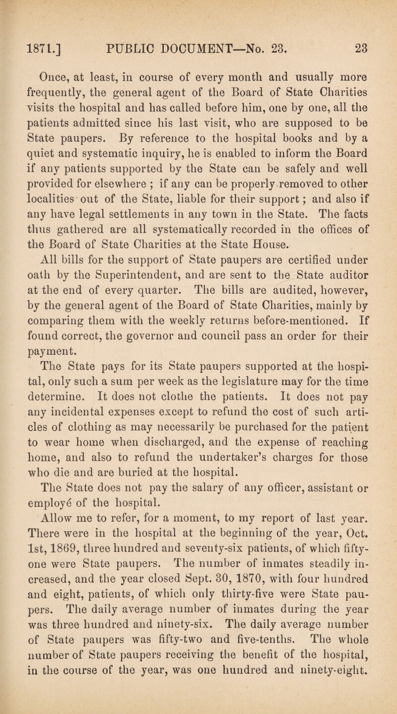 Once, at least, in course of every month and usually more frequently, the general agent of the Board of State Charities visits the hospital and has called before him, one by one, all the patients admitted since his last visit, who are supposed to be State paupers. By reference to the hospital books and by a quiet and systematic inquiry, he is enabled to inform the Board if any patients supported by the State can be safely and well provided for elsewhere ; if any can be properly removed to other localities out of the State, liable for their support; and also if any have legal settlements in any town in the State. The facts thus gathered are all systematically recorded in the offices of the Board of State Charities at the State House. All bills for the support of State paupers are certified under oath by the Superintendent, and are sent to the State auditor at the end of every quarter. The bills are audited, however, by the general agent of the Board of State Charities, mainly by comparing them with the weekly returns before-mentioned. If found correct, the governor and council pass an order for their payment. The State pays for its State paupers supported at the hospi¬ tal, only such a sum per week as the legislature may for the time determine. It does not clothe the patients. It does not pay any incidental expenses except to refund the cost of such arti¬ cles of clothing as may necessarily be purchased for the patient to wear home when discharged, and the expense of reaching home, and also to refund the undertaker’s charges for those who die and are buried at the hospital. The State does not pay the salary of any officer, assistant or employe of the hospital. Allow me to refer, for a moment, to my report of last year. There were in the hospital at the beginning of the year, Oct. 1st, 1869, three hundred and seventy-six patients, of which fifty- one were State paupers. The number of inmates steadily in¬ creased, and the year closed Sept. 30, 1870, with four hundred and eight, patients, of which only thirty-five were State pau¬ pers. The daily average number of inmates during the year was three hundred and ninety-six. The daily average number of State paupers was fifty-two and five-tenths. The whole number of State paupers receiving the benefit of the hospital, in the course of the year, was one hundred and ninety-eight.