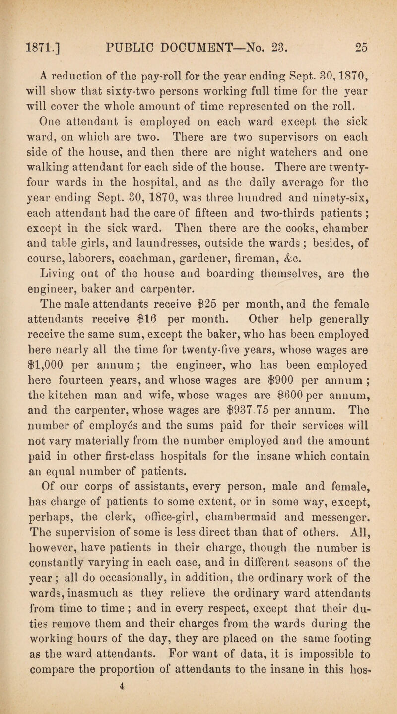 A reduction of the pay-roll for the year ending Sept. 30,1870, will show that sixty-two persons working full time for the year will cover the whole amount of time represented on the roll. One attendant is employed on each ward except the sick ward, on which are two. There are two supervisors on each side of the house, and then there are night watchers and one walking attendant for each side of the house. There are twenty- four wards in the hospital, and as the daily average for the year ending Sept. 30, 1870, was three hundred and ninety-six, each attendant had the care of fifteen and two-thirds patients; except in the sick ward. Then there are the cooks, chamber and table girls, and laundresses, outside the wards ; besides, of course, laborers, coachman, gardener, fireman, Ac. Living out of the house and boarding themselves, are the engineer, baker and carpenter. The male attendants receive $25 per month, and the female attendants receive $16 per month. Other help generally receive the same sum, except the baker, who has been employed here nearly all the time for twenty-five years, whose wages are $1,000 per annum; the engineer, who has been employed here fourteen years, and whose wages are $900 per annum ; the kitchen man and wife, whose wages are $600 per annum, and the carpenter, whose wages are $937 75 per annum. The number of employes and the sums paid for their services will not vary materially from the number employed and the amount paid in other first-class hospitals for the insane which contain an equal number of patients. Of our corps of assistants, every person, male and female, has charge of patients to some extent, or in some way, except, perhaps, the clerk, office-girl, chambermaid and messenger. The supervision of some is less direct than that of others. All, however, have patients in their charge, though the number is constantly varying in each case, and in different seasons of the year; all do occasionally, in addition, the ordinary work of the wards, inasmuch as they relieve the ordinary ward attendants from time to time ; and in every respect, except that their du¬ ties remove them and their charges from the wards during the working hours of the day, they are placed on the same footing as the ward attendants. For want of data, it is impossible to compare the proportion of attendants to the insane in this hos- 4