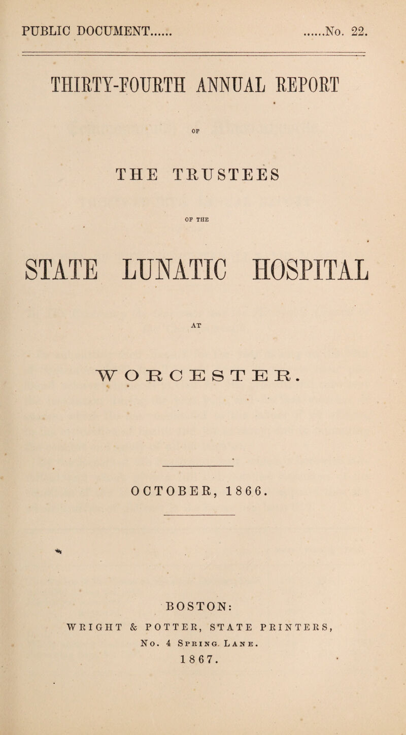 PUBLIC DOCUMENT No. 22. THIRTY-FOURTH ANNUAL REPORT THE TRUSTEES OP THE STATE LUNATIC HOSPITAL WORCESTER. * • OCTOBER, 1 8 6 6. % BOSTON: WRIGHT & POTTER, STATE PRINTERS, No. 4 Spring. Lane.