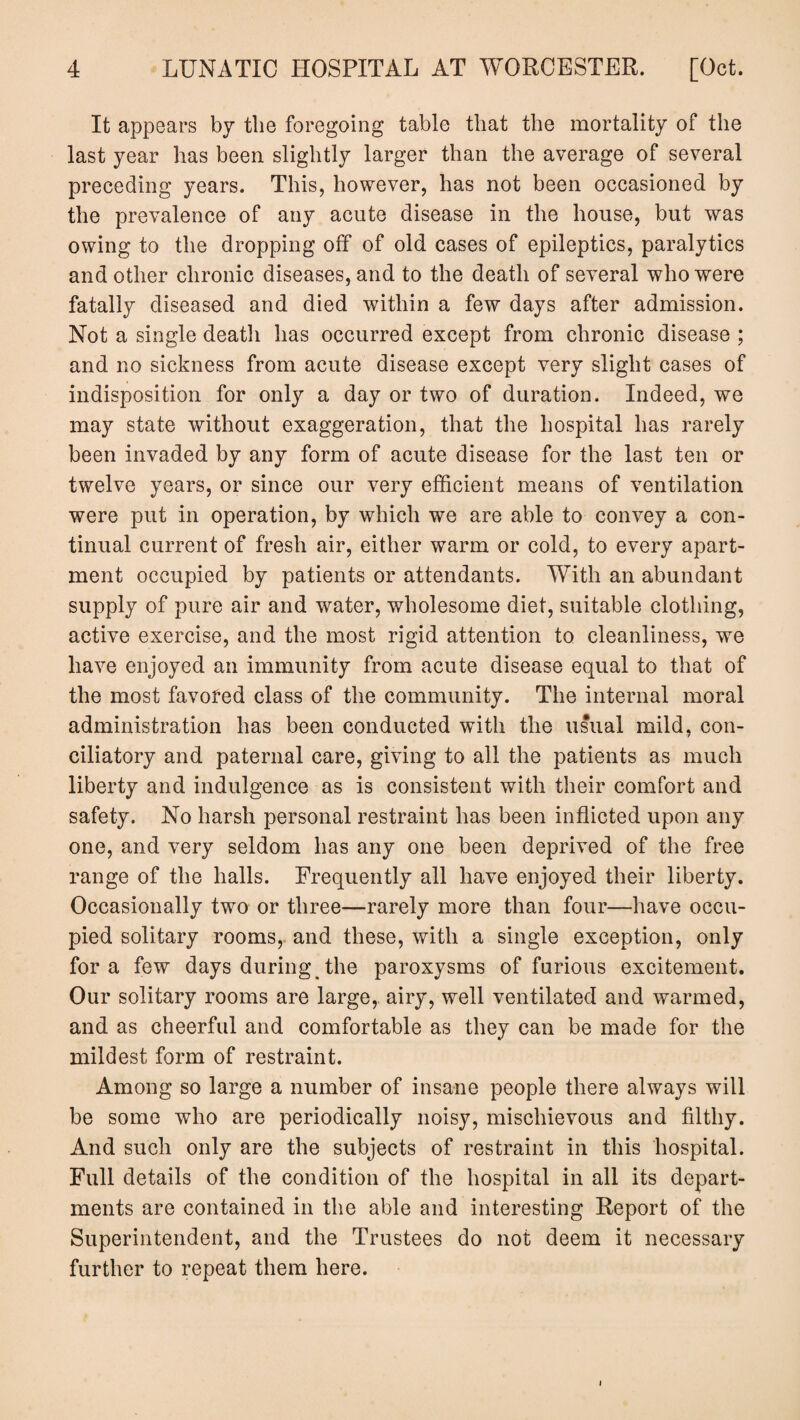 It appears by the foregoing table that the mortality of the last year has been slightly larger than the average of several preceding years. This, however, has not been occasioned by the prevalence of any acute disease in the house, but was owing to the dropping off of old cases of epileptics, paralytics and other chronic diseases, and to the death of several who were fatally diseased and died within a few days after admission. Not a single death has occurred except from chronic disease ; and no sickness from acute disease except very slight cases of indisposition for only a day or two of duration. Indeed, we may state without exaggeration, that the hospital has rarely been invaded by any form of acute disease for the last ten or twelve years, or since our very efficient means of ventilation were put in operation, by which we are able to convey a con¬ tinual current of fresh air, either warm or cold, to every apart¬ ment occupied by patients or attendants. With an abundant supply of pure air and water, wholesome diet, suitable clothing, active exercise, and the most rigid attention to cleanliness, we have enjoyed an immunity from acute disease equal to that of the most favored class of the community. The internal moral administration has been conducted with the usual mild, con¬ ciliatory and paternal care, giving to all the patients as much liberty and indulgence as is consistent with their comfort and safety. No harsh personal restraint has been inflicted upon any one, and very seldom has any one been deprived of the free range of the halls. Frequently all have enjoyed their liberty. Occasionally two or three—rarely more than four—have occu¬ pied solitary rooms, and these, with a single exception, only fora few days during the paroxysms of furious excitement. Our solitary rooms are large, airy, well ventilated and warmed, and as cheerful and comfortable as they can be made for the mildest form of restraint. Among so large a number of insane people there always will be some who are periodically noisy, mischievous and filthy. And such only are the subjects of restraint in this hospital. Full details of the condition of the hospital in all its depart¬ ments are contained in the able and interesting Report of the Superintendent, and the Trustees do not deem it necessary further to repeat them here. i