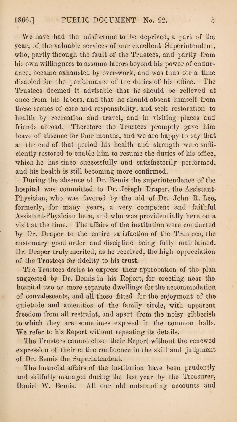 We have had the misfortune to be deprived, a part of the year, of the valuable services of our excellent Superintendent, who, partly through the fault of the Trustees, and partly from his own willingness to assume labors beyond his power of endur¬ ance, became exhausted by over-work, and was thus for a time disabled for the performance of the duties of his office. The Trustees deemed it advisable that he should be relieved at once from his labors, and that he should absent himself from these scenes of care and responsibility, and seek restoration to health by recreation and travel, and in visiting places and friends abroad. Therefore the Trustees promptly gave him leave of absence for four months, and we are happy to say that at the end of that period his health and strength were suffi¬ ciently restored to enable him to resume the duties of his office, which he has since successfully and satisfactorily performed, and his health is still becoming more confirmed. During the absence of Dr. Bemis the superintendence of the hospital was committed to Dr. Joseph Draper, the Assistant- Physician, who was favored by the aid of Dr. John R, Lee, formerly, for many years, a very competent and faithful Assistant-Physician here, and who was providentially here on a visit at the time. The affairs of the institution were conducted by Dr. Draper to the entire satisfaction of the Trustees, the customary good order and discipline being fully maintained. Dr. Draper truly merited, as he received, the high appreciation of the Trustees for fidelity to his trust. The Trustees desire to express their approbation of the plan suggested by Dr. Bemis in his Report, for erecting near the hospital two or more separate dwellings for the accommodation of convalescents, and all these fitted for the enjoyment of the quietude and amenities of the family circle, with apparent freedom from all restraint, and apart from the noisy gibberish to which they are sometimes exposed in the common halls. We refer to his Report without repeating its details. The Trustees cannot close their Report without the renewed expression of their entire confidence in the skill and judgment of Dr. Bemis the Superintendent. The financial affairs of the institution have been prudently and skilfully managed during the last year by the Treasurer, Daniel W. Bemis. All our old outstanding accounts and