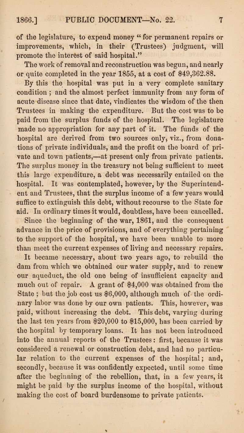 of the legislature, to expend money “ for permanent repairs or improvements, which, in their (Trustees) judgment, will promote the interest of said hospital.” The work of removal and reconstruction was begun, and nearly or quite completed in the year 1855, at a cost of $49,862.88. By this the hospital was put in a very complete sanitary condition ; and the almost perfect immunity from any form of acute disease since that date, vindicates the wisdom of the then Trustees in making the expenditure. But the cost was to be paid from the surplus funds of the hospital. The legislature made no appropriation for any part of it. The funds of the hospital are derived from two sources only, viz., from dona¬ tions of private individuals, and the profit on the board of pri¬ vate and town patients,—at present only from private patients. The surplus money in the treasury not being sufficient to meet this large expenditure, a debt was necessarily entailed on the hospital. It was contemplated, however, by the Superintend¬ ent and Trustees, that the surplus income of a few years would suffice to extinguish this debt, without recourse to the State for aid. In ordinary times it would, doubtless, have been cancelled. Since the beginning of the war, 1861, and the consequent advance in the price of provisions, and of everything pertaining to the support of the hospital, we have been unable to more than meet the current expenses of living and necessary repairs. It became necessary, about two years ago, to rebuild the dam from which we obtained our water supply, and to renew our aqueduct, the old one being of insufficient capacity and much out of repair. A grant of $4,000 was obtained from the State ; but the job cost us $6,000, although much of the ordi¬ nary labor was done by our own patients. This, however, was paid, without increasing the debt. This debt, varying during the last ten years from $20,000 to $15,000, has been carried by the hospital by temporary loans. It has not been introduced into the annual reports of the Trustees: first, because it was considered a renewal or construction debt, and had no particu¬ lar relation to the current expenses of the hospital; and, secondly, because it was confidently expected, until some time after the beginning of the rebellion, that, in a few years, it might be paid by the surplus income of the hospital, without making the cost of board burdensome to private patients. >