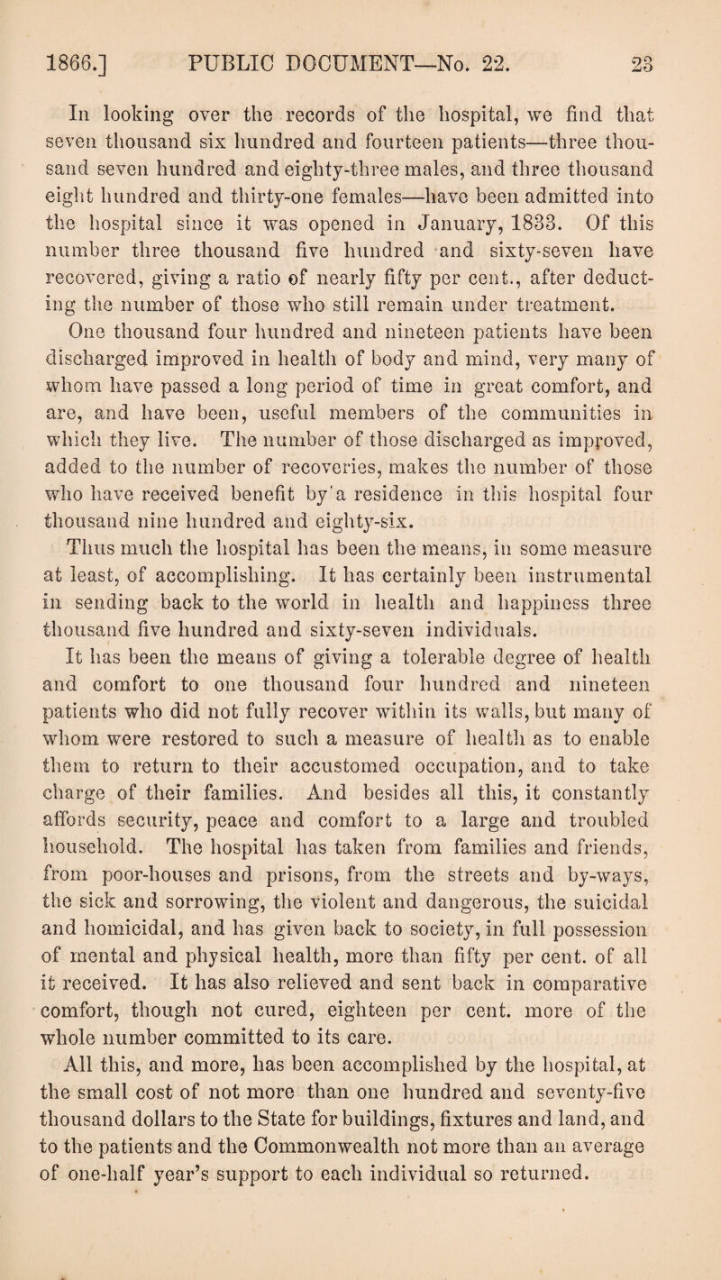 In looking over the records of the hospital, we find that seven thousand six hundred and fourteen patients—three thou¬ sand seven hundred and eighty-three males, and three thousand eight hundred and thirty-one females—have been admitted into the hospital since it was opened in January, 1833. Of this number three thousand five hundred and sixty-seven have recovered, giving a ratio of nearly fifty per cent., after deduct¬ ing the number of those who still remain under treatment. One thousand four hundred and nineteen patients have been discharged improved in health of body and mind, very many of whom have passed a long period of time in great comfort, and are, and have been, useful members of the communities in which they live. The number of those discharged as improved, added to the number of recoveries, makes the number of those who have received benefit by'a residence in this hospital four thousand nine hundred and eighty-six. Thus much the hospital has been the means, in some measure at least, of accomplishing. It has certainly been instrumental in sending back to the world in health and happiness three thousand five hundred and sixty-seven individuals. It has been the means of giving a tolerable degree of health and comfort to one thousand four hundred and nineteen patients who did not fully recover within its walls, but many of whom were restored to such a measure of health as to enable them to return to their accustomed occupation, and to take charge of their families. And besides all this, it constantly affords security, peace and comfort to a large and troubled household. The hospital has taken from families and friends, from poor-houses and prisons, from the streets and by-ways, the sick and sorrowing, the violent and dangerous, the suicidal and homicidal, and has given back to society, in full possession of mental and physical health, more than fifty per cent, of all it received. It has also relieved and sent back in comparative comfort, though not cured, eighteen per cent, more of the whole number committed to its care. All this, and more, has been accomplished by the hospital, at the small cost of not more than one hundred and seventy-five thousand dollars to the State for buildings, fixtures and land, and to the patients and the Commonwealth not more than an average of one-half year’s support to each individual so returned.