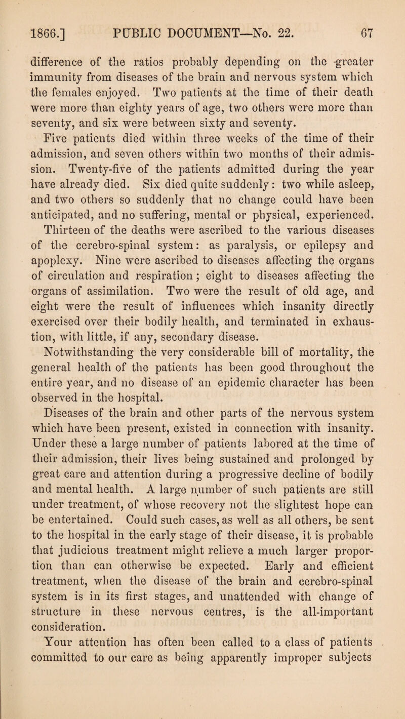 difference of the ratios probably depending on the greater immunity from diseases of the brain and nervous system which the females enjoyed. Two patients at the time of their death were more than eighty years of age, two others were more than seventy, and sis were between sixty and seventy. Five patients died within three weeks of the time of their admission, and seven others within two months of their admis¬ sion. Twenty-five of the patients admitted during the year have already died. Six died quite suddenly: two while asleep, and two others so suddenly that no change could have been anticipated, and no suffering, mental or physical, experienced. Thirteen of the deaths were ascribed to the various diseases of the cerebro-spinal system: as paralysis, or epilepsy and apoplexy. Nine were ascribed to diseases affecting the organs of circulation and respiration; eight to diseases affecting the organs of assimilation. Two were the result of old age, and eight were the result of influences which insanity directly exercised over their bodily health, and terminated in exhaus¬ tion, with little, if any, secondary disease. Notwithstanding the very considerable bill of mortality, the general health of the patients has been good throughout the entire year, and no disease of an epidemic character has been observed in the hospital. Diseases of the brain and other parts of the nervous system which have been present, existed in connection with insanity. Under these a large number of patients labored at the time of their admission, their lives being sustained and prolonged by great care and attention during a progressive decline of bodily and mental health. A large number of such patients are still under treatment, of whose recovery not the slightest hope can be entertained. Could such cases, as well as all others, be sent to the hospital in the early stage of their disease, it is probable that judicious treatment might relieve a much larger propor¬ tion than can otherwise be expected. Early and efficient treatment, when the disease of the brain and cerebro-spinal system is in its first stages, and unattended with change of structure in these nervous centres, is the all-important consideration. Your attention has often been called to a class of patients committed to our care as being apparently improper subjects