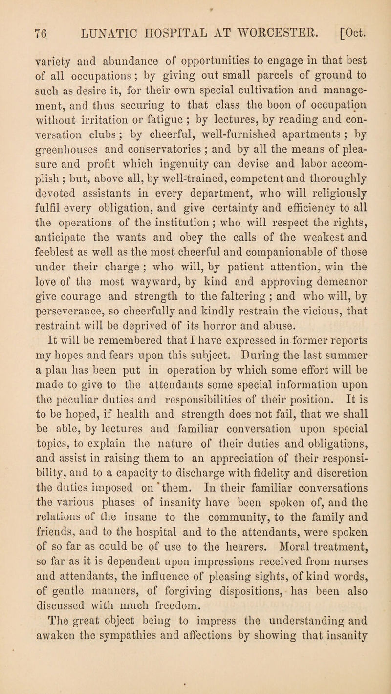 variety and abundance of opportunities to engage in that best of all occupations; by giving out small parcels of ground to such as desire it, for their own special cultivation and manage¬ ment, and thus securing to that class the boon of occupation without irritation or fatigue ; by lectures, by reading and con¬ versation clubs ; by cheerful, well-furnislied apartments ; by greenhouses and conservatories ; and by ail the means of plea¬ sure and profit which ingenuity can devise and labor accom¬ plish ; but, above all, by well-trained, competent and thoroughly devoted assistants in every department, who will religiously fulfil every obligation, and give certainty and efficiency to all the operations of the institution ; who will respect the rights, anticipate the wants and obey the calls of the weakest and feeblest as well as the most cheerful and companionable of those under their charge ; who will, by patient attention, win the love of the most wayward, by kind and approving demeanor give courage and strength to the faltering ; and who will, by perseverance, so cheerfully and kindly restrain the vicious, that restraint will be deprived of its horror and abuse. It will be remembered that I have expressed in former reports my hopes and fears upon this subject. During the last summer a plan has been put in operation by which some effort will be made to give to the attendants some special information upon the peculiar duties and responsibilities of their position. It is to be hoped, if health and strength does not fail, that we shall be able, by lectures and familiar conversation upon special topics, to explain the nature of their duties and obligations, and assist in raising them to an appreciation of their responsi¬ bility, and to a capacity to discharge with fidelity and discretion the duties imposed on'them. In their familiar conversations the various phases of insanity have been spoken of, and the relations of the insane to the community, to the family and friends, and to the hospital and to the attendants, were spoken of so far as could be of use to the hearers. Moral treatment, so far as it is dependent upon impressions received from nurses and attendants, the influence of pleasing sights, of kind words, of gentle manners, of forgiving dispositions, has been also discussed with much freedom. The great object being to impress the understanding and awaken the sympathies and affections by showing that insanity