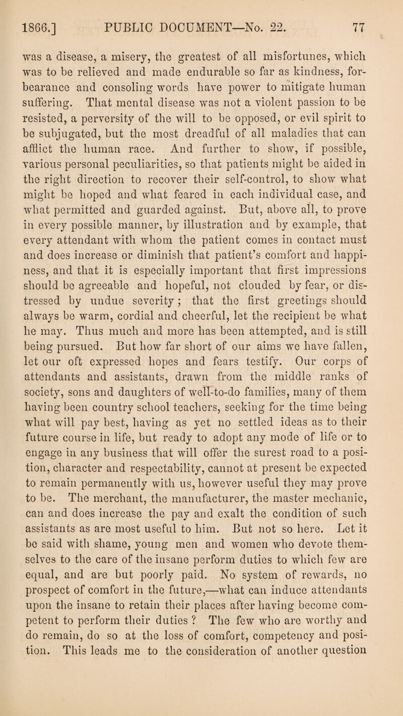 was a disease, a misery, the greatest of all misfortunes, which was to be relieved and made endurable so far as kindness, for¬ bearance and consoling words have power to mitigate human suffering. That mental disease was not a violent passion to be resisted, a perversity of the will to be opposed, or evil spirit to be subjugated, but the most dreadful of all maladies that can afflict the human race. And further to show, if possible, various personal peculiarities, so that patients might be aided in the right direction to recover their self-control, to show what might be hoped and what feared in each individual case, and what permitted and guarded against. But, above all, to prove in every possible manner, by illustration and by example, that every attendant with whom the patient comes in contact must and does increase or diminish that patient’s comfort and happi¬ ness, and that it is especially important that first impressions should be agreeable and hopeful, not clouded by fear, or dis¬ tressed by undue severity; that the first greetings should always be warm, cordial and cheerful, let the recipient be what he may. Thus much and more has been attempted, and is still being pursued. But how far short of our aims we have fallen, let our oft expressed hopes and fears testify. Our corps of attendants and assistants, drawn from the middle ranks of society, sons and daughters of well-to-do families, many of them having been country school teachers, seeking for the time being what will pay best, having as yet no settled ideas as to their future course in life, but ready to adopt any mode of life or to engage in any business that will offer the surest road to a posi¬ tion, character and respectability, cannot at present be expected to remain permanently with us, however useful they may prove to be. The merchant, the manufacturer, the master mechanic, can and does increase the pay and exalt the condition of such assistants as are most useful to him. But not so here. Let it be said with shame, young men and women who devote them¬ selves to the care of the insane perform duties to which few are equal, and are but poorly paid. No system of rewards, no prospect of comfort in the future,—what can induce attendants upon the insane to retain their places after having become com¬ petent to perform their duties ? The few who are worthy and do remain, do so at the loss of comfort, competency and posi¬ tion. This leads me to the consideration of another question