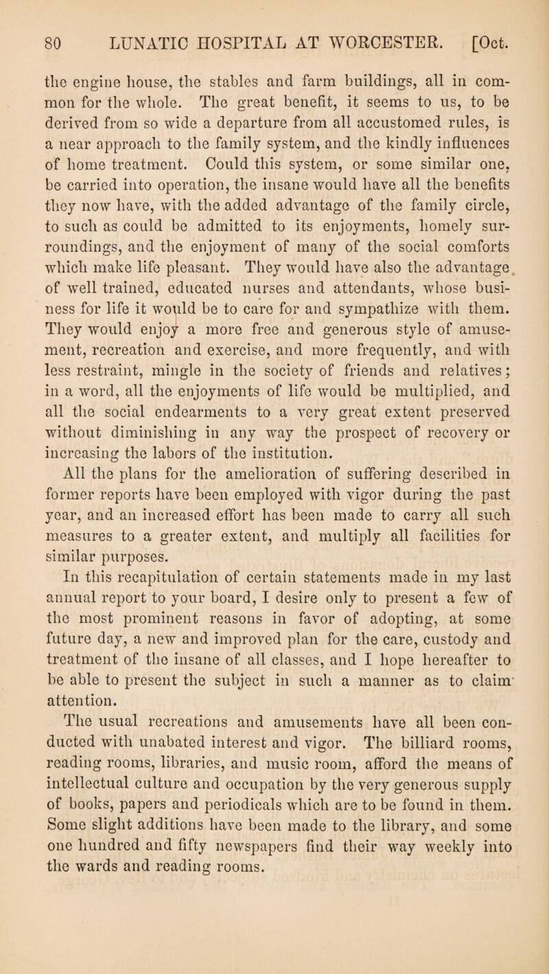 the engine house, the stables and farm buildings, all in com¬ mon for the whole. The great benefit, it seems to us, to be derived from so wide a departure from all accustomed rules, is a near approach to the family system, and the kindly influences of home treatment. Could this system, or some similar one, be carried into operation, the insane would have all the benefits they now have, with the added advantage of the family circle, to such as could be admitted to its enjoyments, homely sur¬ roundings, and the enjoyment of many of the social comforts which make life pleasant. They would have also the advantage of well trained, educated nurses and attendants, whose busi¬ ness for life it would be to care for and sympathize with them. They would enjoy a more free and generous style of amuse¬ ment, recreation and exercise, and more frequently, and with less restraint, mingle in the society of friends and relatives; in a word, all the enjoyments of life would be multiplied, and all the social endearments to a very great extent preserved without diminishing in any way the prospect of recovery or increasing the labors of the institution. All the plans for the amelioration of suffering described in former reports have been employed with vigor during the past year, and an increased effort has been made to carry all such measures to a greater extent, and multiply all facilities for similar purposes. In this recapitulation of certain statements made in my last annual report to your board, I desire only to present a few of the most prominent reasons in favor of adopting, at some future day, a new and improved plan for the care, custody and treatment of the insane of all classes, and I hope hereafter to be able to present the subject in such a manner as to claim’ attention. The usual recreations and amusements have all been con¬ ducted with unabated interest and vigor. The billiard rooms, reading rooms, libraries, and music room, afford the means of intellectual culture and occupation by the very generous supply of books, papers and periodicals which are to be found in them. Some slight additions have been made to the library, and some one hundred and fifty newspapers find their way weekly into the wards and reading rooms.