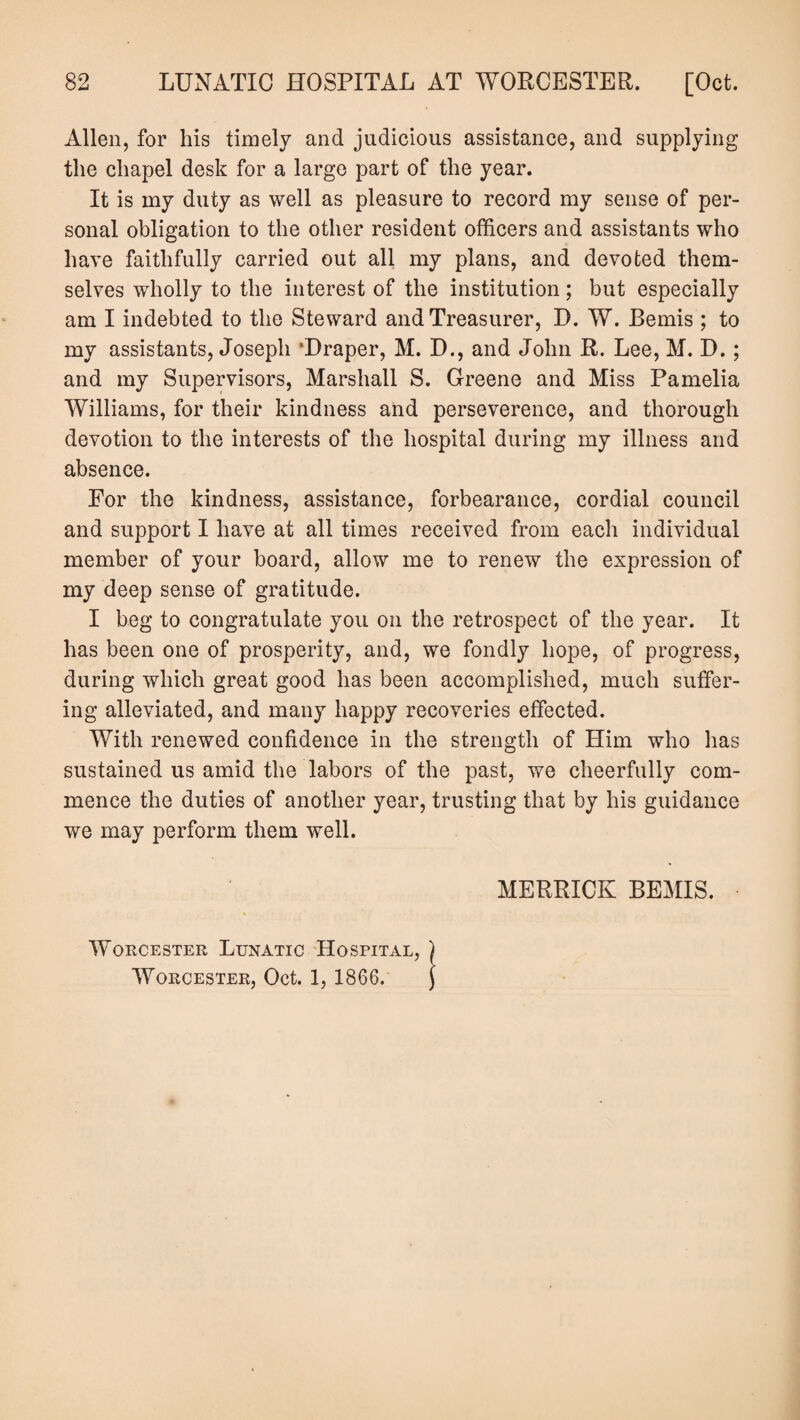 Allen, for his timely and judicious assistance, and supplying the chapel desk for a large part of the year. It is my duty as well as pleasure to record my sense of per¬ sonal obligation to the other resident officers and assistants who have faithfully carried out all my plans, and devoted them¬ selves wholly to the interest of the institution; but especially am I indebted to the Steward and Treasurer, D. W. Bemis ; to my assistants, Joseph ‘Draper, M. D., and John R. Lee, M. D. ; and my Supervisors, Marshall S. Greene and Miss Pamelia Williams, for their kindness and perseverence, and thorough devotion to the interests of the hospital during my illness and absence. For the kindness, assistance, forbearance, cordial council and support I have at all times received from each individual member of your board, allow me to renew the expression of my deep sense of gratitude. I beg to congratulate you on the retrospect of the year. It has been one of prosperity, and, we fondly hope, of progress, during which great good has been accomplished, much suffer¬ ing alleviated, and many happy recoveries effected. With renewed confidence in the strength of Him who has sustained us amid the labors of the past, we cheerfully com¬ mence the duties of another year, trusting that by his guidance we may perform them well. Worcester Lunatic Hospital, Worcester, Oct. 1, 1866. MERRICK BEMIS.