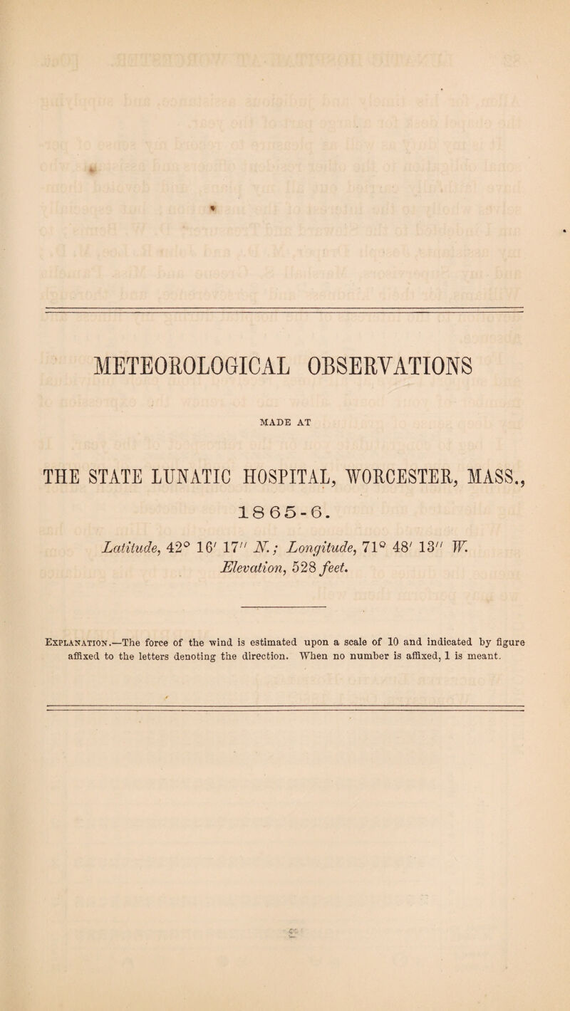 METEOROLOGICAL OBSERVATIONS MADE AT THE STATE LUNATIC HOSPITAL, WORCESTER, MASS., 1865-6. Latitude, 42° 16' 17 N.; Longitude, 71° 48' 13 W. Elevation, 528 feet. Explanation.—The force of the -wind is estimated upon a scale of 10 and indicated by figure