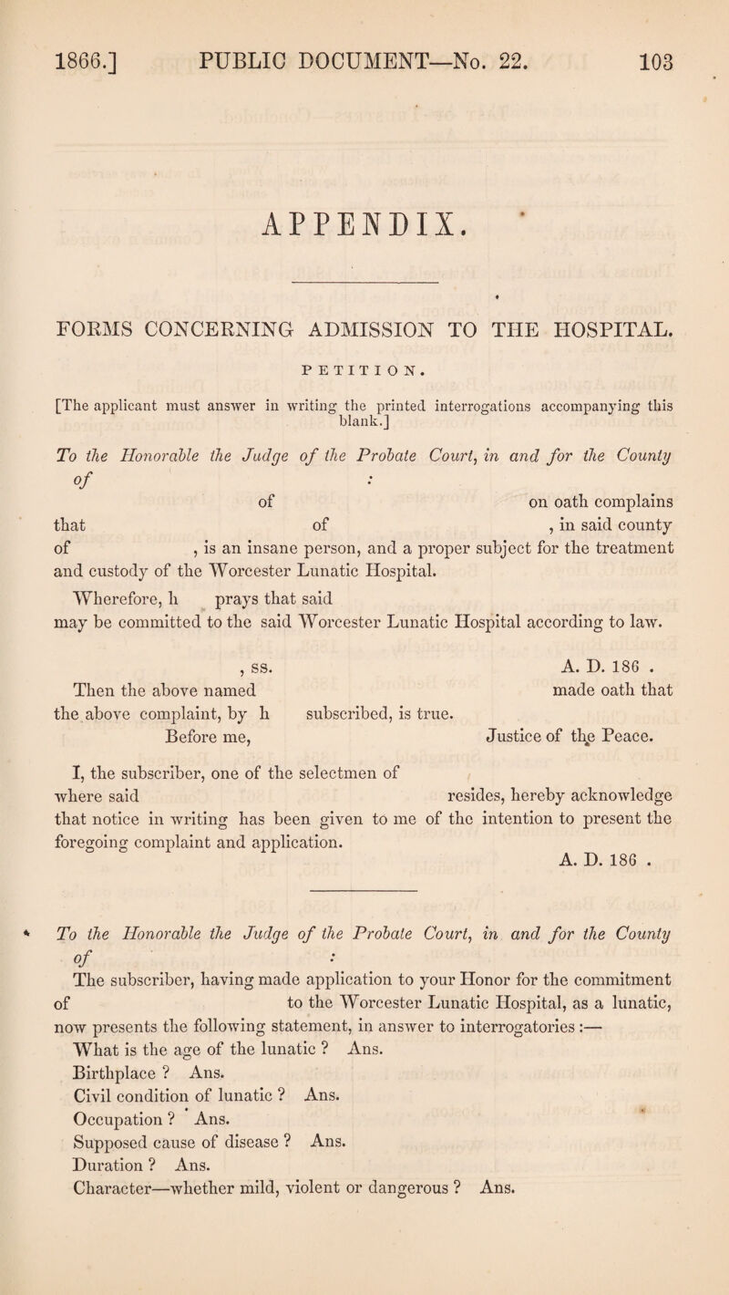 APPENDIX. FORMS CONCERNING ADMISSION TO THE HOSPITAL. PETITION. [The applicant must answer in writing the printed interrogations accompanying this blank.] To the Honorable the Judge of the Probate Court, in and for the County °f of on oath complains that of , in said county of , is an insane person, and a proper subject for the treatment and custody of the Worcester Lunatic Hospital. Wherefore, li prays that said may be committed to the said Worcester Lunatic Hospital according to law. , ss. A. D. 186 . Then the above named made oath that the above complaint, by h subscribed, is true. Before me, Justice of the Peace. I, the subscriber, one of the selectmen of where said resides, hereby acknowledge that notice in writing has been given to me of the intention to present the foregoing complaint and application. A. D. 186 . To the Honorable the Judge of the Probate Court, in and for the County °f The subscriber, having made application to your Honor for the commitment of to the Worcester Lunatic Hospital, as a lunatic, now presents the following statement, in answer to interrogatories :— What is the age of the lunatic ? Ans. Birthplace ? Ans. Civil condition of lunatic ? Ans. • • Occupation ? Ans. Supposed cause of disease ? Ans. Duration ? Ans. Character—whether mild, violent or dangerous ? Ans.