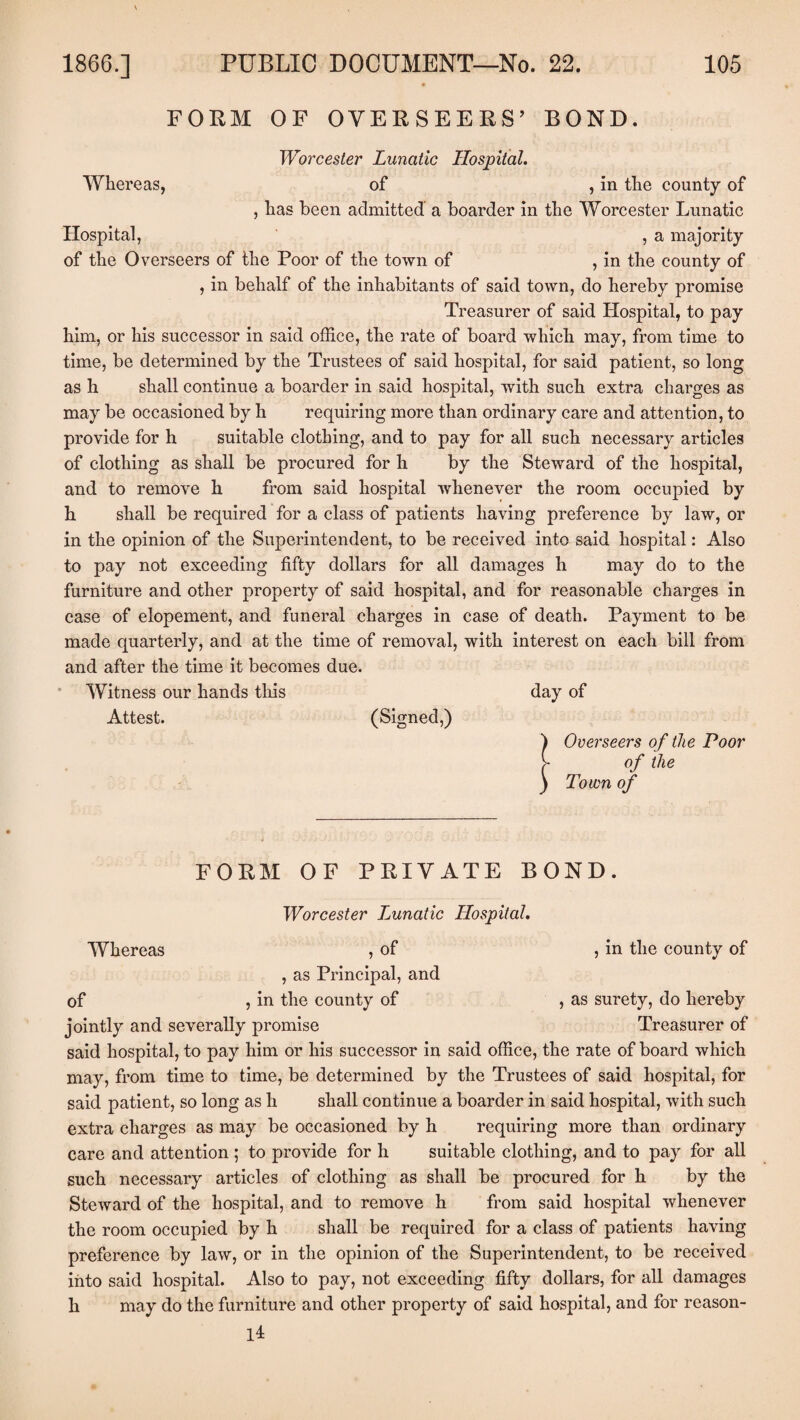 FORM OF OVER SEERS’ BOND. Worcester Lunatic Hospital. Whereas, of , in the comity of , has been admitted a boarder in the Worcester Lunatic Hospital, , a majority of the Overseers of the Poor of the town of , in the county of , in behalf of the inhabitants of said town, do hereby promise Treasurer of said Hospital, to pay him, or his successor in said office, the rate of board which may, from time to time, be determined by the Trustees of said hospital, for said patient, so long as h shall continue a boarder in said hospital, with such extra charges as may be occasioned by h requiring more than ordinary care and attention, to provide for h suitable clothing, and to pay for all such necessary articles of clothing as shall be procured for h by the Steward of the hospital, and to remove h from said hospital whenever the room occupied by h shall be required for a class of patients having preference by law, or in the opinion of the Superintendent, to be received into said hospital: Also to pay not exceeding fifty dollars for all damages h may do to the furniture and other property of said hospital, and for reasonable charges in case of elopement, and funeral charges in case of death. Payment to be made quarterly, and at the time of removal, with interest on each bill from and after the time it becomes due. Witness our hands this day of Attest. (Signed,) ) Overseers of the Poor > of the ) Town of FORM OF PRIVATE BOND. Worcester Lunatic Hospital. Whereas , of , in the county of , as Principal, and of , in the county of , as surety, do hereby jointly and severally promise Treasurer of said hospital, to pay him or his successor in said office, the rate of board which may, from time to time, be determined by the Trustees of said hospital, for said patient, so long as h shall continue a boarder in said hospital, with such extra charges as may be occasioned by h requiring more than ordinary care and attention ; to provide for h suitable clothing, and to pay for all such necessary articles of clothing as shall be procured for h by the Steward of the hospital, and to remove h from said hospital whenever the room occupied by h shall be required for a class of patients having- preference by law, or in the opinion of the Superintendent, to be received into said hospital. Also to pay, not exceeding fifty dollars, for all damages h may do the furniture and other property of said hospital, and for reason- 14