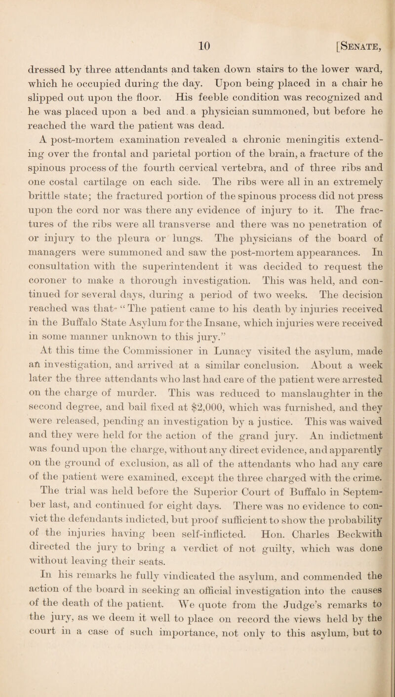 dressed by three attendants and taken down stairs to the lower ward, which he occupied during the day. Upon being placed in a chair he slipped out upon the floor. His feeble condition was recognized and he was placed upon a bed and. a physician summoned, but before he reached the ward the patient was dead. A post-mortem examination revealed a chronic meningitis extend¬ ing over the frontal and parietal portion of the brain, a fracture of the spinous process of the fourth cervical vertebra, and of three ribs and one costal cartilage on each side. The ribs were all in an extremely brittle state; the fractured portion of the spinous process did not press upon the cord nor was there any evidence of injury to it. The frac¬ tures of the ribs were all transverse and there was no penetration of or injury to the pleura or lungs. The physicians of the board of managers were summoned and saw the post-mortem appearances. In consultation with the sujoerintendent it was decided to request the coroner to make a thorough investigation. This was held, and con¬ tinued for several days, during a period of two weeks. The decision reached was that- “ The patient came to his death by injuries received in the Buffalo State Asylum for the Insane, which injuries were received in some manner unknown to this jury.'’ At this time the Commissioner in Lunacy visited the asylum, made an investigation, and arrived at a similar conclusion. About a week later the three attendants who last had care of the patient were arrested on the charge of murder. This was reduced to manslaughter in the second degree, and bail fixed at $2,000, which was furnished, and they were released, pending an investigation by a justice. This was waived and they were held for the action of the grand jury. An indictment was found upon the charge, without any direct evidence, and apparently on the ground of exclusion, as all of the attendants who had any care of the patient were examined, except the three charged wdth the crime. The trial was held before the Superior Court of Buffalo in Se]3tem- ber last, and continued for eight days. There was no evidence to con¬ vict the defendants indicted, but proof sufficient to show the probability of the injuries having been self-inflicted. Hon. Charles Beckwith directed the jury to bring a verdict of not guilty, which wms done without leaving their seats. In his remarks he fully vindicated the asylum, and commended the action of the board in seeking an official investigation into the causes of the death of the patient. We quote from the Judge's remarks to the jury, as we deem it well to j)lace on record the view^s held b}^ the court in a case of such inij^ortance, not only to this asylum, but to