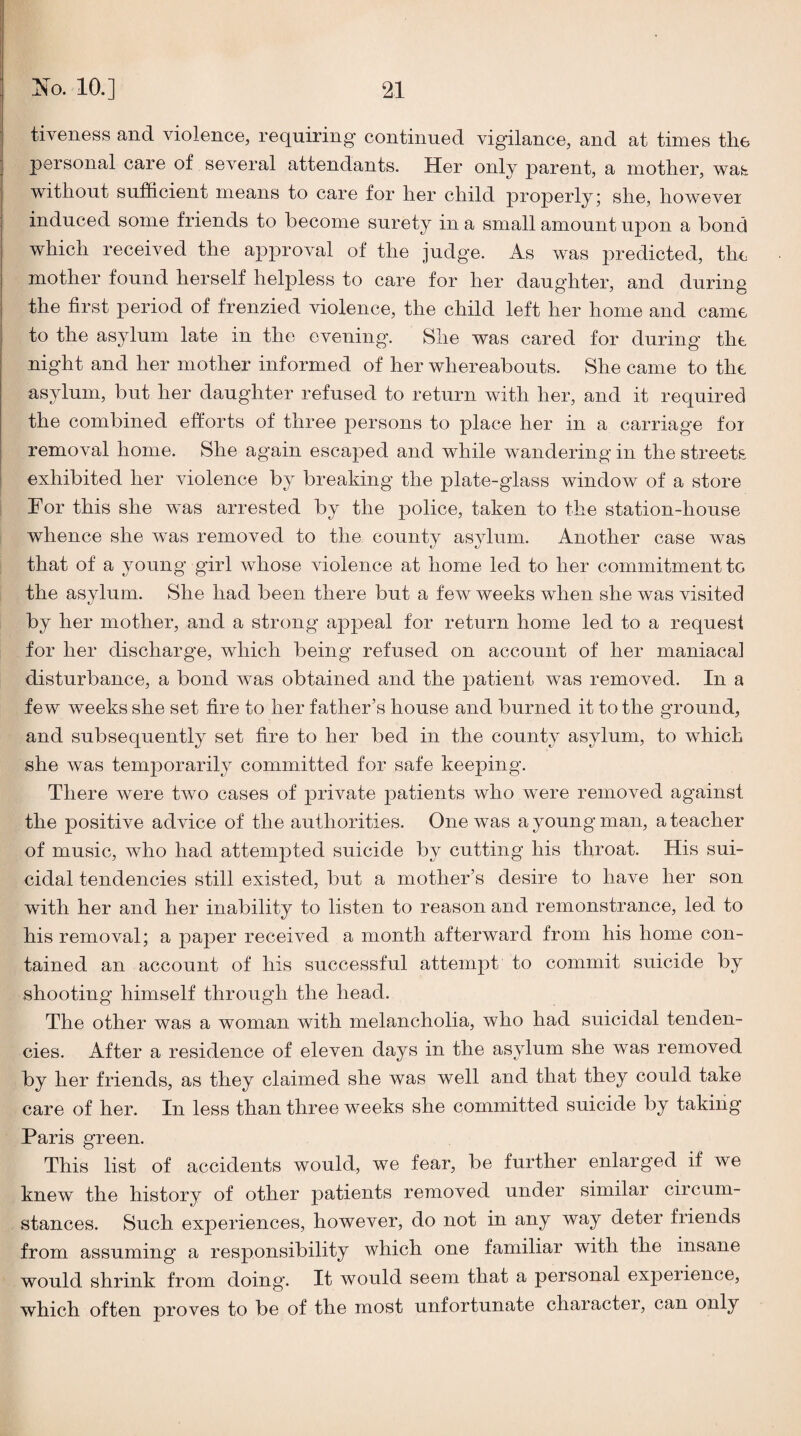 tiveness and violence, requiring continued vigilance, and at times the personal care of several attendants. Her only parent, a mother, was without sufficient means to care for her child properly; she, howevei induced some friends to become surety in a small amount upon a bond which received the approval of the judge. As was predicted, the mother found herself helpless to care for her daughter, and during the first period of frenzied violence, the child left her home and came to the asylum late in the evening. She was cared for during the night and her mother informed of her whereabouts. She came to the asylum, but her daughter refused to return with her, and it required the combined efforts of three persons to place her in a carriage foi removal home. She again escaped and while wandering in the streets exhibited her violence by breaking the plate-glass window of a store For this she w^as arrested by the police, taken to the station-house whence she was removed to the county asylum. Another case was that of a young girl whose violence at home led to her commitment to the asylum. She had been there but a few weeks when she was visited by her mother, and a strong appeal for return home led to a request for her discharge, which being refused on account of her maniacal disturbance, a bond was obtained and the patient was removed. In a few weeks she set fire to her father’s house and burned it to the ground, and subsequently set fire to her bed in the county asylum, to which she was temporarily committed for safe keeping. There were two cases of private patients who were removed against the positive advice of the authorities. One was a young man, a teacher of music, who had attempted suicide by cutting his throat. His sui¬ cidal tendencies still existed, but a mother’s desire to have her son with her and her inability to listen to reason and remonstrance, led to his removal; a paper received a month afterward from his home con¬ tained an account of his successful attempt to commit suicide by shooting himself through the head. The other was a woman with melancholia, who had suicidal tenden¬ cies. After a residence of eleven days in the asylum she was removed by her friends, as they claimed she was well and that they could take care of her. In less than three weeks she committed suicide by taking Paris green. This list of accidents would, we fear, be further enlarged if we knew the history of other patients removed under similar circum¬ stances. Such experiences, however, do not in any way deter friends from assuming a responsibility which one familiar with the insane would shrink from doing. It would seem that a personal expeiience, which often proves to be of the most unfortunate character, can only