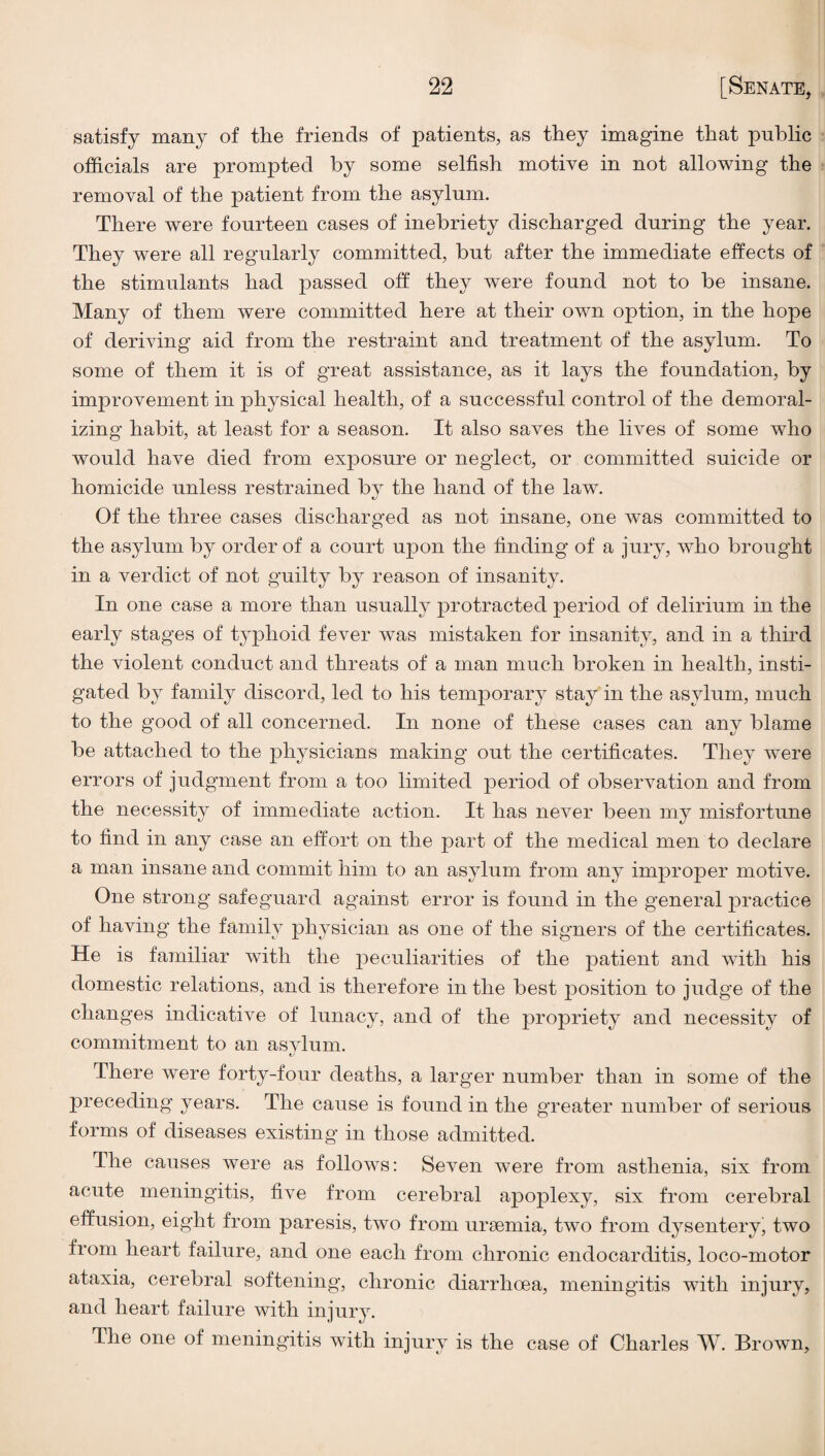 satisfy many of the friends of patients, as they imagine that public officials are prompted by some selfish motive in not allowing the removal of the patient from the asylum. There were fourteen cases of inebriety discharged during the year. They were all regularly committed, but after the immediate effects of the stimulants had passed off they were found not to be insane. Many of them were committed here at their own option, in the hope of deriving aid from the restraint and treatment of the asylum. To some of them it is of great assistance, as it lays the foundation, by improvement in physical health, of a successful control of the demoral¬ izing habit, at least for a season. It also saves the lives of some who would have died from exposure or neglect, or committed suicide or homicide unless restrained bv the hand of the law. t/ Of the three cases discharged as not insane, one was committed to the asylum by order of a court upon the finding of a jury, who brought in a verdict of not guilty by reason of insanity. In one case a more than usually protracted period of delirium in the early stages of typhoid fever was mistaken for insanity, and in a third the violent conduct and threats of a man much broken in health, insti¬ gated by family discord, led to his temporary stay in the asylum, much to the good of all concerned. In none of these cases can any blame be attached to the physicians making out the certificates. They were errors of judgment from a too limited period of observation and from the necessity of immediate action. It has never been my misfortune to find in any case an effort on the part of the medical men to declare a man insane and commit him to an asylum from any im^^roper motive. One strong safeguard against error is found in the general practice of having the family physician as one of the signers of the certificates. He is familiar with the peculiarities of the patient and with his domestic relations, and is therefore in the best position to judge of the changes indicative of lunacy, and of the propriety and necessity of commitment to an asylum. There were forty-four deaths, a larger number than in some of the preceding years. The cause is found in the greater number of serious forms of diseases existing in those admitted. The causes were as follows: Seven were from asthenia, six from acute meningitis, five from cerebral apoplexy, six from cerebral effusion, eight from paresis, two from ursemia, two from dysentery, two from heart failure, and one each from chronic endocarditis, loco-motor ataxia, cerebral softening, chronic diarrhoea, meningitis with injury, and heart failure with injury. The one of meningitis with injury is the case of Charles W. Brown,