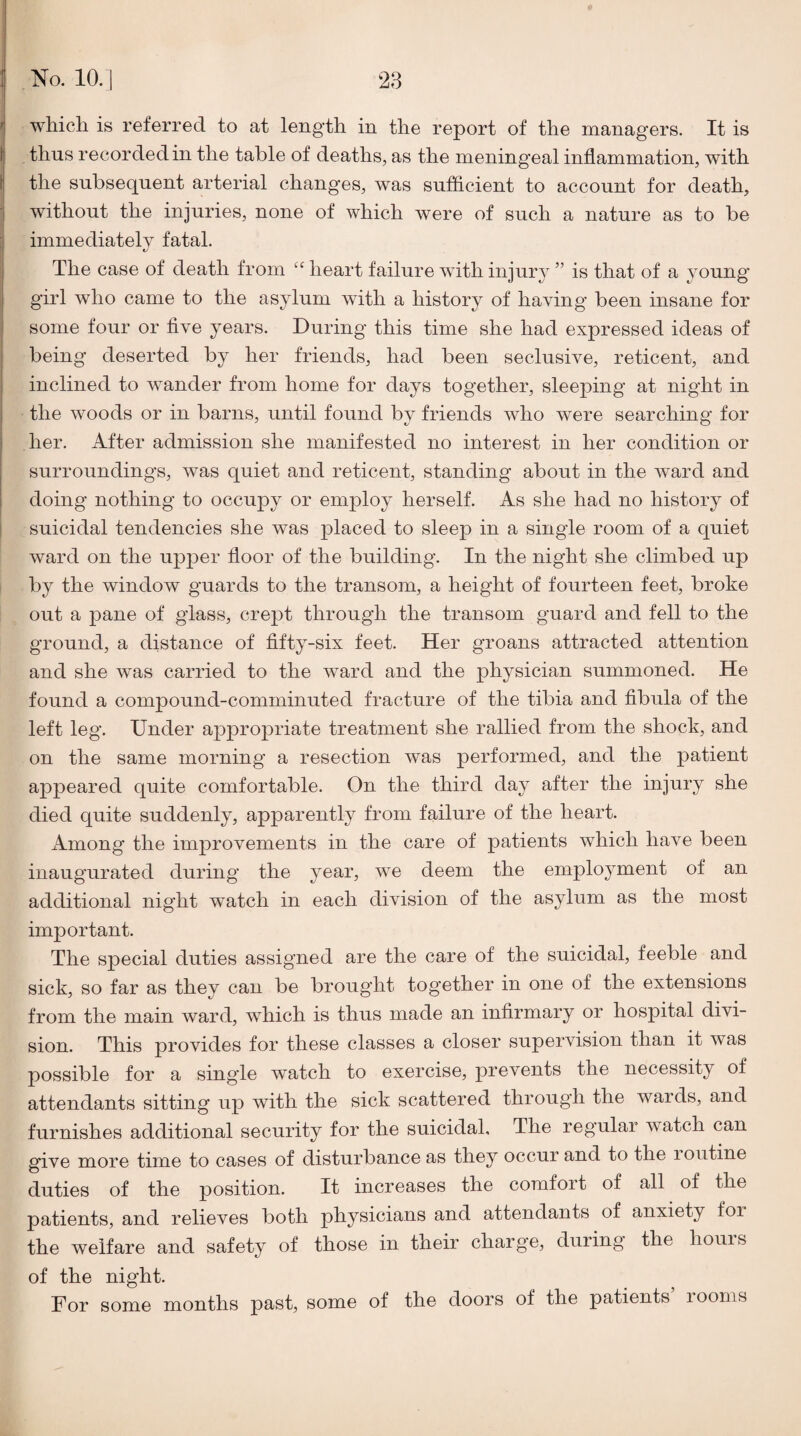 which is referred to at length in the report of the managers. It is thus recorded in the table of deaths, as the meningeal inflammation, with the subsequent arterial changes, was sufficient to account for death, without the injuries, none of which were of such a nature as to be immediately fatal. The case of death from “ heart failure with injury ” is that of a young girl who came to the asylum with a history of having been insane for some four or five years. During this time she had expressed ideas of being deserted by her friends, had been seclusive, reticent, and inclined to w-ander from home for days together, sleeping at night in the woods or in barns, until found by friends who were searching for her. After admission she manifested no interest in her condition or surroundings, was quiet and reticent, standing about in the ^vard and doing nothing to occupy or employ herself. As she had no history of suicidal tendencies she was placed to sleep in a single room of a quiet ward on the upper floor of the building. In the night she climbed up by the window guards to the transom, a height of fourteen feet, broke out a pane of glass, crept through the transom guard and fell to the ground, a distance of fifty-six feet. Her groans attracted attention and she was carried to the ward and the physician summoned. He found a compound-comminuted fracture of the tibia and fibula of the left leg. Under appropriate treatment she rallied from the shock, and on the same morning a resection was performed, and the patient appeared quite comfortable. On the third day after the injury she died quite suddenly, apparently from failure of the heart. Among the improvements in the care of patients which have been inaugurated during the year, we deem the employment of an additional night watch in each division of the asylum as the most important. The special duties assigned are the care of the suicidal, feeble and sick, so far as they can be brought together in one of the extensions from the main ward, which is thus made an infirmary or hospital divi¬ sion. This provides for these classes a closer supervision than it was possible for a single watch to exercise, prevents the necessity of attendants sitting up with the sick scattered through the wards, and furnishes additional security for the suicidal. The regular watch can give more time to cases of disturbance as they occur and to the i outine duties of the position. It increases the comfort of all of the patients, and relieves both physicians and attendants of anxiety for the welfare and safety of those in their charge, during the houis of the night. For some months j)^st, some of the doors of the patients looms