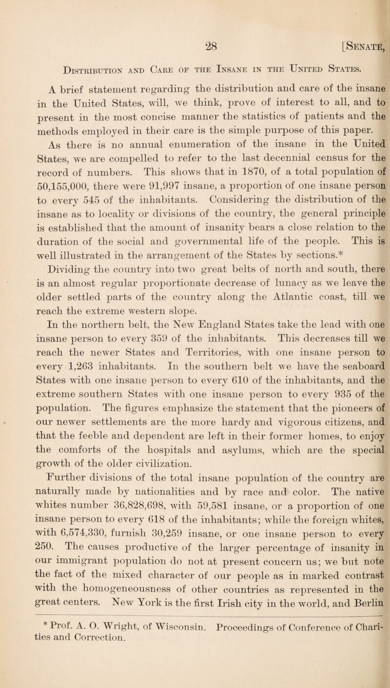 Disteibution and Care of the Insane in the United States. A brief statement regarding tlie distribution and care of the insane in the United States, will, we think, prove of interest to all, and to present in the most concise manner the statistics of patients and the methods employed in their care is the simple purpose of this paper. As there is no annual enumeration of the insane in the United States, we are compelled to refer to the last decennial census for the record of numbers. This shows that in 1870, of a total population of 50,155,000, there were 91,997 insane, a proportion of one insane person to every 545 of the inhabitants. Considering the distribution of the insane as to locality or divisions of the country, the general principle is established that the amount of insanity bears a close relation to the duration of the social and governmental life of the people. This is well illustrated in the arrangement of the States by sections.* Dividing the country into two great belts of north and south, there is an almost regular proportionate decrease of lunacy as we leave the older settled parts of the country along the Atlantic coast, till we reach the extreme western slope. In the northern belt, the New England States take the lead with one insane person to every 359 of the inhabitants. This decreases till we reach the newer States and Territories, with one insane person to every 1,263 inhabitants. In the southern belt we have the seaboard States with one insane person to every 610 of the inhabitants, and the extreme southern States with one insane person to every 935 of the population. The figures emphasize the statement that the j)ioneers of our newer settlements are the more hardy and vigorous citizens, and that the feeble and dependent are left in their former homes, to enjoy the comforts of the hospitals and asylums, Avhich are the special growth of the older civilization. Further divisions of the total insane population of the country are naturally made by nationalities and by race and color. The native whites number 36,828,698, with 59,581 insane, or a proportion of one insane person to every 618 of the inhabitants; while the foreign whites, with 6,574,330, furnish 30,259 insane, or one insane person to every 250. The causes productive of the larger percentage of insanity in our immigrant population do not at present concern us; we but note the fact of the mixed character of our people as in marked contrast with the homogeneousness of other countries as represented in the great centers. New York is the first Irish city in the world, and Berlin * Prof. A. O. Wright, of Wisconsin. Proceedings of Conference of Chari¬ ties and Correction.