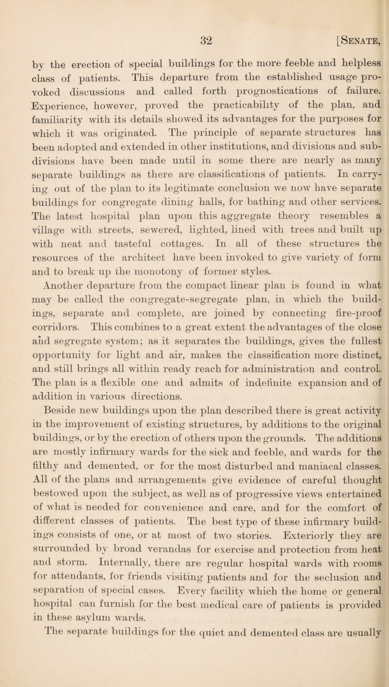 by the erection of special buildings for the more feeble and helpless class of patients. This departure from the established usage pro¬ voked discussions and called forth prognostications of failure. Experience, however, proved the practicability of the plan, and familiarity with its details showed its advantages for the purposes for which it was originated. The principle of separate structures has been adopted and extended in other institutions, and divisions and sub¬ divisions have been made until in some there are nearly as many separate buildings as there are classifications of patients. In carry¬ ing out of the plan to its legitimate conclusion we now have separate buildings for congregate dining halls, for bathing and other services. The latest hospital plan upon this aggregate theory resembles a village with streets, sewered, lighted, lined with trees and built up with neat and tasteful cottages. In all of these structures the resources of the architect have been invoked to give variety of form and to break up the monotony of former styles. Another departure from the compact linear plan is found in what may be called the congregate-segregate plan, in which the build¬ ings, separate and complete, are joined by connecting fire-proof corridors. This combines to a great extent the advantages of the close and segregate system; as it separates the buildings, gives the fullest opportunity for light and air, makes the classification more distinct, and still brings all within ready reach for administration and control. The plan is a flexible one and admits of indefinite expansion and of addition in various directions. Beside new buildings upon the plan described there is great activity in the improvement of existing structures, by additions to the original buildings, or by'the erection of others upon the grounds. The additions are mostly infirmary wards for the sick and feeble, and wards for the filthy and demented, or for the most disturbed and maniacal classes. All of the plans and arrangements give evidence of careful thought bestowed upon the subject, as well as of progressive views entertained of what is needed for convenience and care, and for the comfort of different classes of patients. The best type of these infirmary build¬ ings consists of one, or at most of two stories. Exteriorly they are surrounded by broad verandas for exercise and protection from heat and storm. Internally, there are regular hospital wards with rooms for attendants, for friends visiting patients and for the seclusion and separation of special cases. Every facility which the home or general hospital can furnish for the best medical care of patients is provided in these asylum wards. The separate buildings for the quiet and demented class are usually