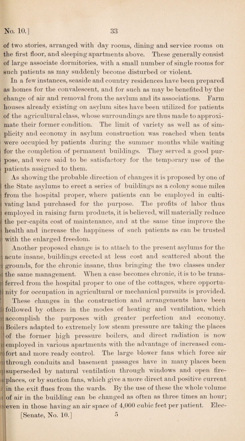 of two stories, arranged with day rooms, dining and service rooms on the first floor, and sleeping apartments above. These generally consist of large associate dormitories, with a small number of single rooms for such patients as may suddenly become disturbed or violent. In a few instances, seaside and country residences have been prepared as homes for the convalescent, and for such as may be benefited by the change of air and removal from the asylum and its associations. Farm houses already existing on asylum sites have been utilized for patients of the agricultural class, whose surroundings are thus made to approxi¬ mate their former condition. The limit of variety as well as of sim¬ plicity and economy in asylum construction was reached when tents were occupied by patients during the summer months while waiting for the completion of permanent buildings. They served a good pur¬ pose, and were said to be satisfactory for the temporary use of the patients assigned to them. As showing the probable direction of changes it is proposed by one of the State asylums to erect a series of buildings as a colony some miles from the hospital proper, where patients can be employed in culti¬ vating land purchased for the purpose. The profits of labor thus employed in raising farm products, it is believed, will materially reduce ! the per-capita cost of maintenance, and at the same time improve the health and increase the happiness of such patients as can be trusted with the enlarged freedom. Another proposed change is to attach to the present asylums for the acute insane, buildings erected at less cost and scattered about the grounds, for the chronic insane, thus bringing the two classes under the same management. When a case becomes chronic, it is to be trans¬ ferred from the hospital proper to one of the cottages, wFere 023portu- jj nity for occupation in agricidtural or mechanical pursuits is jmovided. These changes in the construction and arrangements have been followed by others in the modes of heating and ventilation, which accomplish the with greater perfection and economy. Boilers adapted to extremely low steam pressure are taking the places of the former high pressure boilers, and direct radiation is now il employed in various a2)artments Avith the advantage of increased com¬ fort and more ready control. The large blower fans which force air I through conduits and basement passages have in many places been superseded by natural A^entilation through windows and ojAen fire¬ places, or by suction fans, which give a more direct and jAOsitiA^e current in the exit flues from the wards. By the use of these the Avhole volume of air in the building can be changed as often as three times an hour; even in those having an air sj^ace of 4,000 cubic feet j^er jAatient. Elec- [Senate, No. 10.] 3 0 .■1: i y