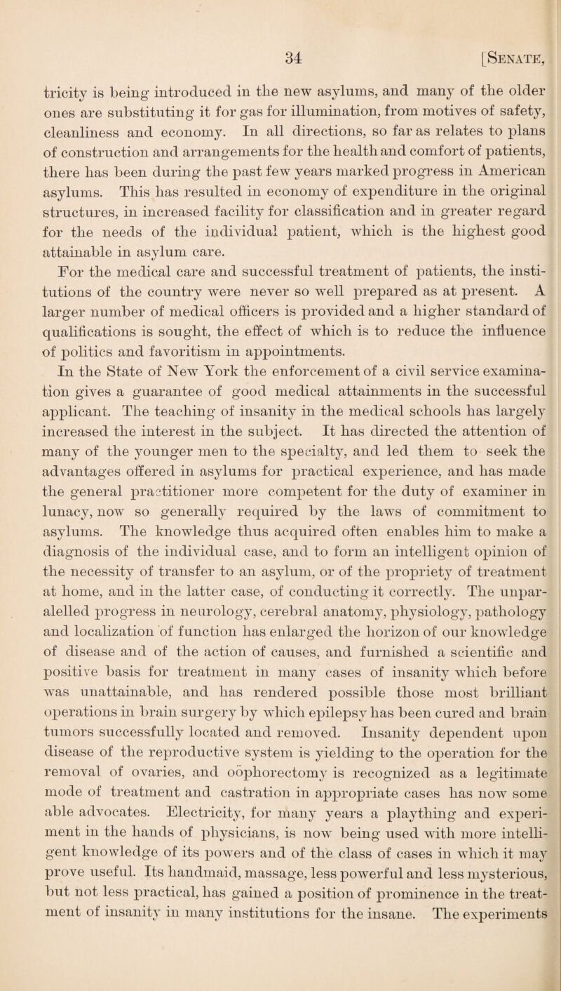 tricity is being introduced in the new asylums, and many of the older ones are substituting it for gas for illumination, from motives of safety, cleanliness and economy. In all directions, so far as relates to plans of construction and arrangements for the health and comfort of patients, there has been during the past few years marked ]3rogress in American asylums. This has resulted in economy of expenditure in the original structures, in increased facility for classification and in greater regard for the needs of the individual patient, which is the highest good attainable in asylum care. For the medical care and successful treatment of patients, the insti¬ tutions of the country were never so well prepared as at present. A larger number of medical officers is provided and a higher standard of qualifications is sought, the effect of which is to reduce the influence of politics and favoritism in appointments. In the State of New York the enforcement of a civil service examina¬ tion gives a guarantee of good medical attainments in the successful applicant. The teaching of insanity in the medical schools has largely increased the interest in the subject. It has directed the attention of many of the younger men to the specialty, and led them to seek the advantages offered in asylums for practical experience, and has made the general practitioner more competent for the duty of examiner in lunacy, now so generally required by the laws of commitment to asylums. The knowledge thus acquired often enables him to make a diagnosis of the individual case, and to form an intelligent opinion of the necessity of transfer to an asylum, or of the pro^Driety of treatment at home, and in the latter case, of conducting it correctly. The unpar- alelled progress in neurology, cerebral anatomy, physiology, pathology and localization of f unction has enlarged the horizon of our knowledge of disease and of the action of causes, and furnished a scientific and positive basis for treatment in many cases of insanity which before was unattainable, and has rendered possible those most brilliant operations in brain surgery by which epilepsy has been cured and brain tumors successfully located and removed. Insanity dependent upon disease of the reproductive system is yielding to the operation for the removal of ovaries, and oophorectomy is recognized as a legitimate mode of treatment and castration in appro23riate cases has now some able advocates. Electricity, for many years a plaything and ex^^eri- ment in the hands of physicians, is now being used with more intelli¬ gent knowledge of its j^owers and of the class of cases in which it may prove useful. Its handmaid, massage, less powerful and less mysterious, but not less 2)ractical, has gained a position of prominence in the treat¬ ment of insanity in many institutions for the insane. The experiments