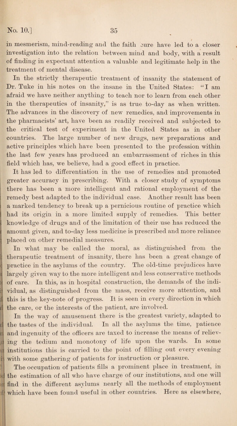 in mesmerism, mind-reading and the faith 3ure have led to a closer investigation into the relation between mind and body, with a result of finding in expectant attention a valuable and legitimate help in the treatment of mental disease. In the strictly therapeutic treatment of insanity the statement of Dr. Tuke in his notes on the insane in the United States: am afraid we have neither anything to teach nor to learn from each other in the therapeutics of insanity,” is as true to-day as when written. The advances in the discovery of new remedies, and improvements in the pharmacists’ art, have been as readily received and subjected to the critical test of experiment in the United States as in other countries. The large number of new drugs, new preparations and active principles which have been presented to the profession within the last few years has produced an embarrassment of riches in this field which has, we believe, had a good effect in practice. It has led to differentiation in the use of remedies and promoted greater accuracy in prescribing. With a closer study of symptoms there has been a more intelligent and rational employment of the remedy best adapted to the individual case. Another result has been a marked tendency to break up a pernicious routine of practice which had its origin in a more limited supply of remedies. This better knowledge of drugs and of the limitation of their use has reduced the amount given, and to-day less medicine is prescribed and more reliance placed on other remedial measures. In what may be called the moral, as distinguished from the therapeutic treatment of insanity, there has been a great change of practice in the asylums of the country. The old-time prejudices have largely given way to the more intelligent and less conservative methods of care. In this, as in hospital construction, the demands of the indi¬ vidual, as distinguished from the mass, receive more attention, and this is the key-note of progress. It is seen in every direction in which the care, or the interests of the patient, are involved. In the way of amusement there is the greatest variety, adapted to the tastes of the individual. In all the asylums the time, patience and ingenuity of the officers are taxed to increase the means of reliev¬ ing the tedium and monotony of life upon the wards. In some institutions this is carried to the point of filling out every evening with some gathering of patients for instruction or pleasure. The occupation of patients fills a prominent place in treatment, in the estimation of all who have charge of our institutions, and one will find in the different asylums nearly all the methods of employment which have been found useful in other countries. Here as elsewhere.