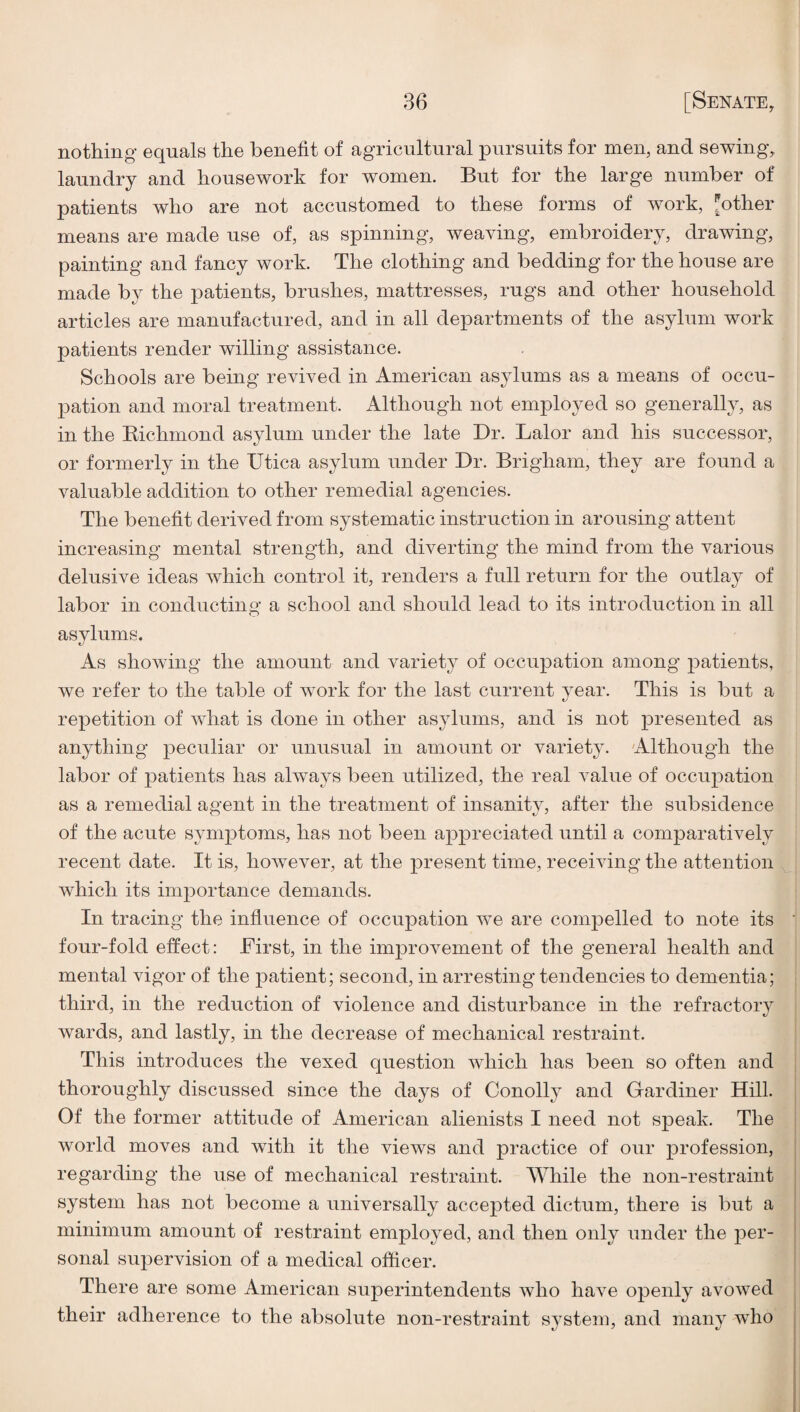 nothing equals the benefit of agricultural pursuits for men, and sewing, laundry and housework for women. But for the large number of patients who are not accustomed to these forms of work, pother means are made use of, as spinning, weaving, embroidery, drawing, painting and fancy work. The clothing and bedding for the house are made by the patients, brushes, mattresses, rugs and other household articles are manufactured, and in all departments of the asylum work patients render willing assistance. Schools are being revived in American asylums as a means of occu¬ pation and moral treatment. Although not employed so generally, as in the Richmond asylum under the late Dr. Lalor and his successor, or formerly in the Utica asylum under Dr. Brigham, they are found a valuable addition to other remedial agencies. The benefit derived from systematic instruction in arousing attent increasing mental strength, and diverting the mind from the various delusive ideas which control it, renders a full return for the outlay of labor in conducting a school and should lead to its introduction in all asylums. As showing the amount and variety of occupation among patients, we refer to the table of work for the last current year. This is but a repetition of what is done in other asylums, and is not presented as anything peculiar or unusual in amount or variety. Although the labor of j)atients has always been utilized, the real value of occupation as a remedial agent in the treatment of insanity, after the subsidence of the acute symptoms, has not been ap^oreciated until a comparatively recent date. It is, however, at the present time, receiving the attention which its importance demands. In tracing the influence of occupation we are compelled to note its four-fold effect: First, in the improvement of the general health and mental vigor of the patient; second, in arresting tendencies to dementia; third, in the reduction of violence and disturbance in the refractory wards, and lastly, in the decrease of mechanical restraint. This introduces the vexed question which has been so often and thoroughly discussed since the days of Conolly and Gardiner Hill. Of the former attitude of American alienists I need not speak. The world moves and with it the views and practice of our profession, regarding the use of mechanical restraint. While the non-restraint system has not become a universally accepted dictum, there is but a minimum amount of restraint employed, and then only under the per¬ sonal supervision of a medical officer. There are some American superintendents who have openly avowed their adherence to the absolute non-restraint system, and many who