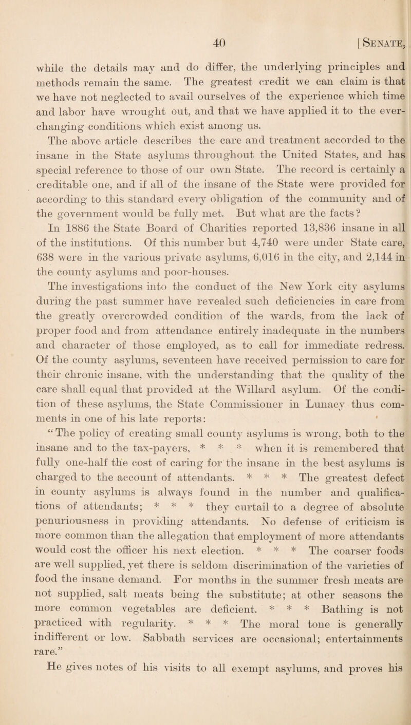 while the details may and do differ, the underlying principles and methods remain the same. The greatest credit we can claim is that we have not neglected to avail ourselves of the experience which time and labor have wrought out, and that we have applied it to the ever- changing conditions which exist among us. The above article describes the care and treatment accorded to the insane in the State asylums throughout the United States, and has special reference to thOfSe of our own State. The record is certainly a creditable one, and if all of the insane of the State were provided for according to this standard every obligation of the community and of the government would be fully met. But what are the facts ? In 1886 the State Board of Charities reported 13,836 insane in all of the institutions. Of this number but 4,740 were under State care, 638 were in the various private asylums, 6,016 in the city, and 2,144 in the county asylums and poor-houses. The investigations into the conduct of the New York city asylums during the past summer have revealed such deficiencies in care from the greatly overcrowded condition of the wards, from the lack of proper food and from attendance entirely inadequate in the numbers and character of those eniployed, as to call for immediate redress. Of the county asylums, seventeen have received permission to care for their chronic insane, with the understanding that the quality of the care shall equal that provided at the Willard asylum. Of the condi¬ tion of these asylums, the State Commissioner in Lunacy thus com¬ ments in one of his late reports; ' “The policy of creating small county asylums is wrong, both to the insane and to the tax-payers, * * * when it is remembered that fully one-half the cost of caring for the insane in the best asylums is charged to the account of attendants. * * * ^1^0 greatest defect in county asylums is always found in the number and qualifica¬ tions of attendants; * * * they curtail to a degree of absolute penuriousness in providing attendants. No defense of criticism is more common than the allegation that employment of more attendants would cost the officer his next election. * * * The coarser foods are well supplied, yet there is seldom discrimination of the varieties of food the insane demand. For months in the summer fresh meats are not supplied, salt meats being the substitute; at other seasons the more common vegetables are deficient. * * * Bathing is not practiced with regularity. * * * The moral tone is generally indifferent or Ioav. Sabbath serAuces are occasional; entertainments rare.” He gives notes of his visits to all exempt asylums, and proves his