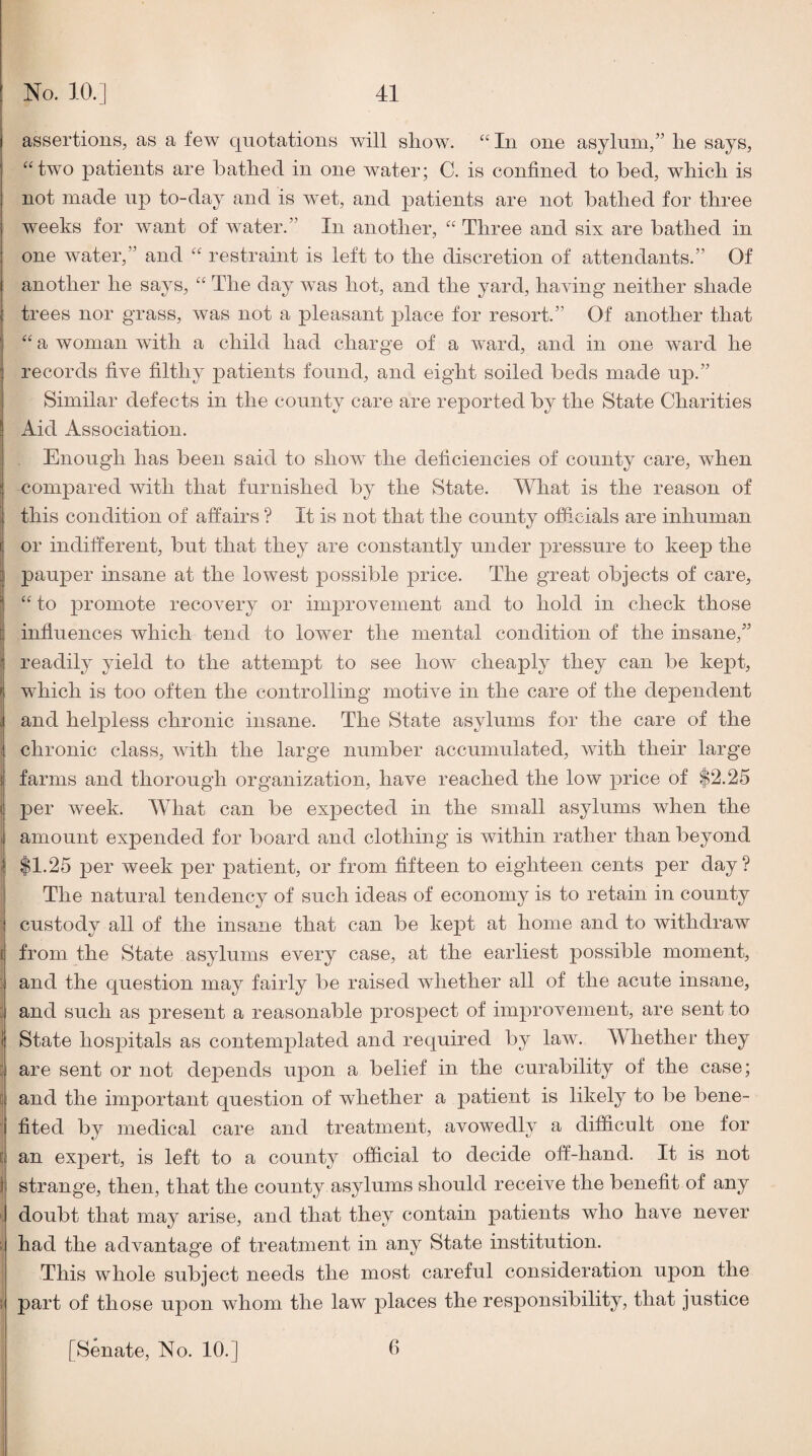 assertions, as a few quotations will show. “ In one asylum,” he says, ^‘two patients are bathed in one water; C. is confined to bed, which is not made up to-day and is wet, and patients are not bathed for three weeks for want of water.” In another, “ Three and six are bathed in one Avater,” and “ restraint is left to the discretion of attendants.” Of another he says, “ The day Avas hot, and the yard, having neither shade trees nor grass, was not a pleasant place for resort.” Of another that a woman Avith a child had charge of a Avard, and in one Avard he records five filthy patients found, and eight soiled beds made up.” Similar defects in the county care are reported by the State Charities Aid Association. Enough has been said to shoAv the deficiencies of county care, when compared Avith that furnished by the State. What is the reason of this condition of affairs ? It is not that the county officials are inhuman or indifferent, but that they are constantly under pressure to keep the pauper insane at the lowest possible price. The great objects of care, to promote recoA’^ery or improvement and to hold in check those influences which tend to lower the mental condition of the insane,” readily yield to the attempt to see hoAv cheaply they can be kept, which is too often the controlling motive in the care of the dependent and helpless chronic insane. The State asylums for the care of the I chronic class, Avith the large number accumulated, Avith their large farms and thorough organization, have reached the low price of $2.25 per Aveek. What can be expected in the small asylums when the I amount expended for board and clothing is within rather than beyond $1.25 per week per patient, or from fifteen to eighteen cents per day ? The natural tendency of such ideas of economy is to retain in county I custody all of the insane that can be kept at home and to withdraw i from the State asylums every case, at the earliest possible moment, j and the question may fairly be raised whether all of the acute insane, : and such as present a reasonable prospect of improvement, are sent to I State hospitals as contemplated and required by law. Whether they j are sent or not depends upon a belief in the curability of the case; E and the important question of Avhether a patient is likely to be bene¬ fited by medical care and treatment, avowedly a difficult one for [ an exjAert, is left to a county official to decide off-hand. It is not f strange, then, that the county asylums should receive the benefit of any ’ doubt that may arise, and that they contain patients who have never ; had the advantage of treatment in any State institution. This whole subject needs the most careful consideration upon the ! part of those upon whom the law places the responsibility, that justice [Senate, No. 10.] 6