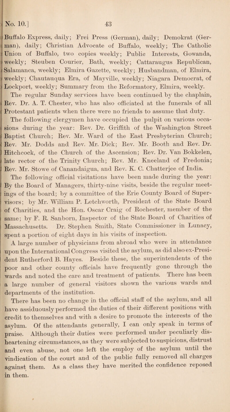 JBuffalo Express, daily; Frei Press (German), daily; Demokrat (Ger- j man), daily; Christian Advocate of Buffalo, weekly; The Catholic 1 Union of Buffalo, two copies weekly; Public Interests, Gowanda, 3 weekly; Steuben Courier, Bath, weekly; Cattaraugus Kepublican, j Salamanca, weekly; Elmira Gazette, weekly; Husbandman, of Elmira, i weekly; Chautauqua Era, of Mayville, weekly; Niagara Democrat, of ) Lockport, weekly; Summary from the Beformatory, Elmira, weekly. The regular Sunday services have been continued by the chaplain, )| Bev. Dr. A. T. Chester, who has also officiated at the funerals of all f Protestant patients when there were no friends to assume that duty. The following clergymen have occupied the pulpit on various occa- )j sions during the year: Bev. Dr. Griffith of the Washington Street { Baptist Church; Bev. Mr. Ward of the East Presbyterian Church; il Bev. Mr. Dodds and Bev. Mr. Dick; Bev. Mr. Booth and Bev. Dr. j Hitchcock, of the Church of the Ascension; Bev. Dr. Yan Bokkelen, j late rector of the Trinity Church; Bev. Mr. Kneeland of Eredonia; ; Bev. Mr. Stowe of Canandaigua, and Bev. K. C. Chatterjee of India. The following official visitations have been made during the year: By the Board of Managers, thirty-nine visits, beside the regular meet- [ ings of the board; by a committee of the Erie County Board of Super- i visors; by Mr. William P. Eetchworth, President of the State Board : of Charities, and the Hon. Oscar Craig of Bochester, member of the same; by F. B. Sanborn, Inspector of the State Board of Charities of Massachusetts. Dr. Stephen Smith, State Commissioner in Lunacy, spent a portion of eight days in his visits of inspection. I A large number of physicians from abroad who were in attendance upon the International Congress visited the asylum, as did also ex-Presi- dent Butherford B. Hayes. Beside these, the superintendents of the poor and other county officials have frequently gone through the i wards and noted the care and treatment of patients. There has been ' a large number of general visitors shown the various wards and departments of the institution. There has been no change in the official staff of the asylum, and all have assiduously performed the duties of their different positions with credit to themselves and with a desire to promote the interests of the asylum. Of the attendants generally, I can only speak in terms of praise. Although their duties were performed under peculiarly dis¬ heartening circumstances, as they were subjected to suspicions, distrust and even abuse, not one left the employ of the asylum until the vindication of the court and of the public fully removed all charges against them.. As a class they have merited the confidence reposed in them. #