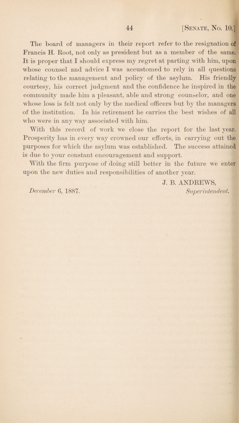 The hoard of managers in their report refer to the resignation of Francis H. Foot, not only as president hut as a member of the same. It is proper that I should express my regret at parting with him, upon whose counsel and advice I was accustomed to rely in all questions relating to the management and policy of the asylum. His friendly courtesy, his correct judgment and the confidence he inspired in the community made him a pleasant, ahle and strong counselor, and one whose loss is felt not only hy the medical officers hut hy the managers of the institution. In his retirement he carries the hest wishes of all who were in any way associated with him. With this record of work we close the report for the last year. Prosperity has in every way crowned our efforts, in carrying out the purposes for which the asylum was established. The success attained is due to your constant encouragement and support. With the firm purpose of doing still better in the future we enter upon the new duties and responsibilities of another year. J. B. ANDEEWS, Supeinntendent. December 6, 1887.