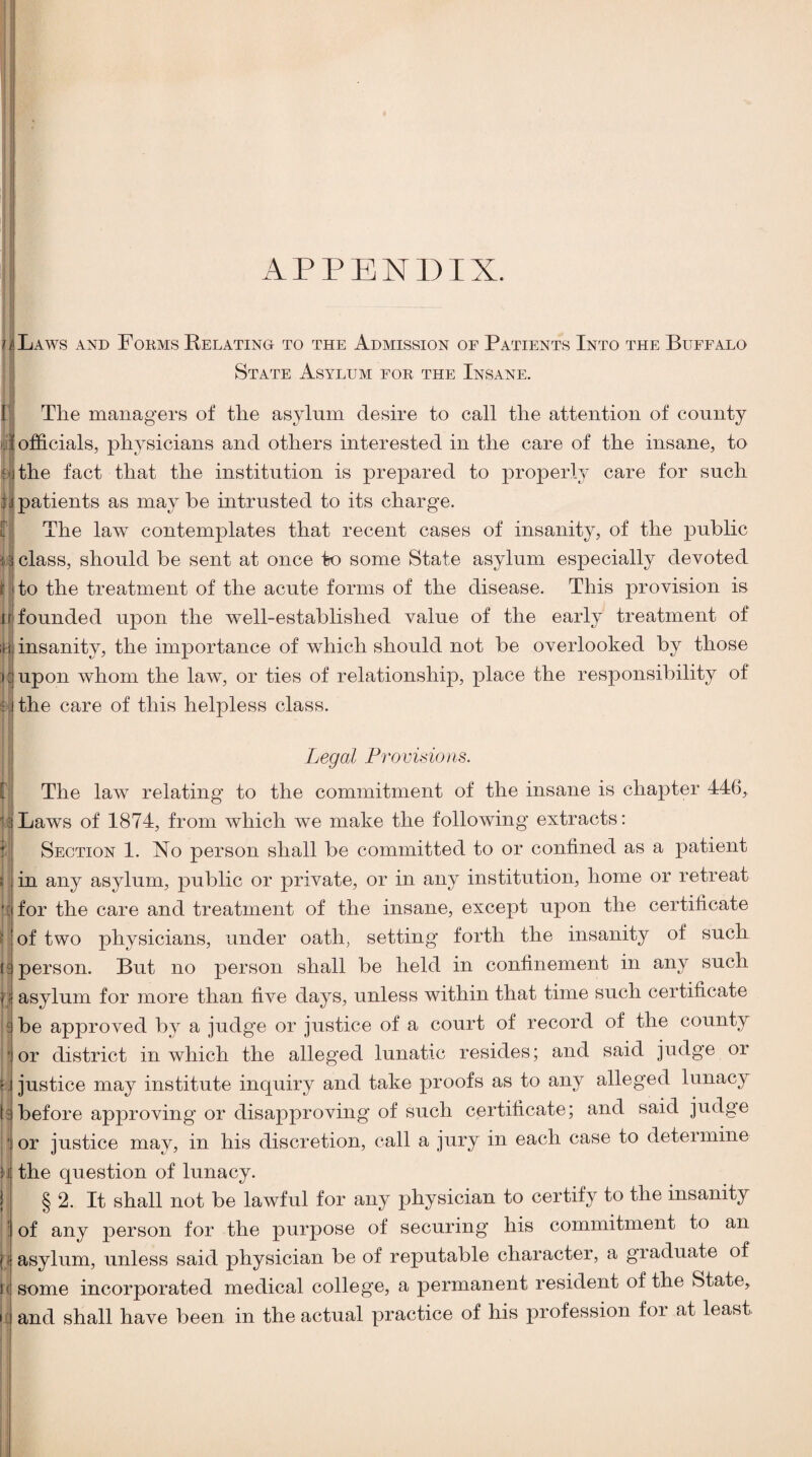 APPENDIX. JLaws and Forms Relatino to the Admission of Patients Into the Buffalo State Asylum for the Insane. The managers of the asylum desire to call the attention of county officials, physicians and others interested in the care of the insane, to the fact that the institution is prepared to properly care for such patients as may he intrusted to its charge. The law contemplates that recent cases of insanity, of the public class, should be sent at once to some State asylum especially devoted to the treatment of the acute forms of the disease. This provision is founded upon the well-established value of the early treatment of insanity, the importance of which should not be overlooked by those upon whom the law, or ties of relationship, place the responsibility of the care of this helpless class. 1 j ! i - t : f. I: I il ' f t' l( Legal Froviaioris. The law relating to the commitment of the insane is chapter 446, Laws of 1874, from which we make the following extracts: Section 1. No person shall be committed to or confined as a patient in any asylum, public or private, or in any institution, home or retreat for the care and treatment of the insane, except upon the certificate of two physicians, under oath, setting forth the insanity of such person. But no person shall be held in confinement in any such asylum for more than five days, unless within that time such certificate be approved by a judge or justice of a court of record of the county or district in which the alleged lunatic resides; and said judge or justice may institute inquiry and take proofs as to any alleged lunacy before approving or disapproving of such certificate; and said judge or justice may, in his discretion, call a jury in each case to determine the question of lunacy. § 2. It shall not be lawful for any physician to certify to the insanity of any person for the purpose of securing* his commitment to an asylum, unless said physician be of reputable character, a graduate of some incorporated medical college, a permanent resident of the State, and shall have been in the actual practice of his profession for at least. j 1 \ f