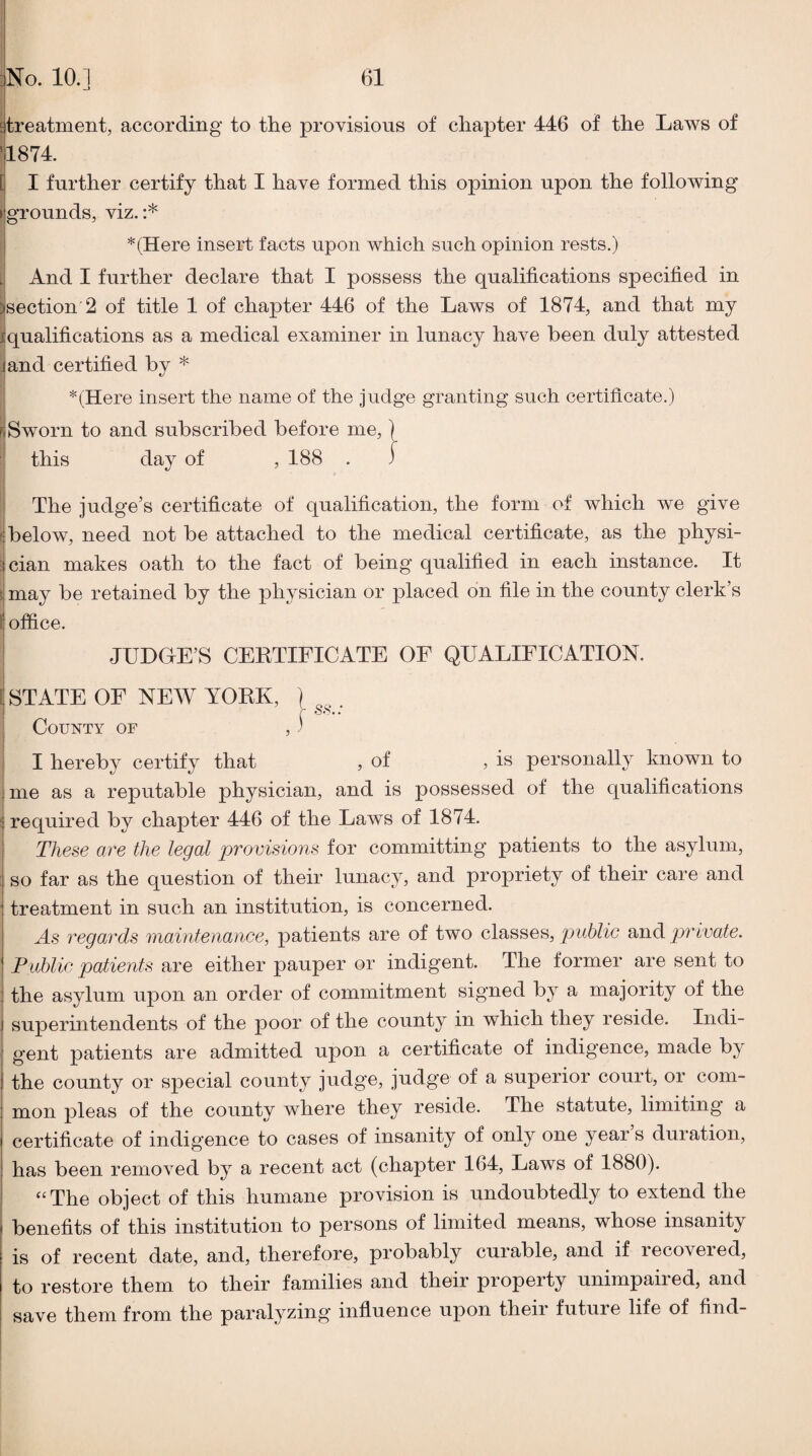 Etreatment, according to the provisions of chapter 446 of the Laws of 11874. i I further certify that I have formed this opinion upon the following’ I grounds, viz.:* : *(Here insert facts upon which such opinion rests.) i. And I further declare that I possess the qualifications specified in iisection'2 of title 1 of chapter 446 of the Laws of 1874, and that my iqualifications as a medical examiner in lunacy have been duly attested , I jand certified by * i *(Here insert the name of the judge granting such certificate.) ! Sworn to and subscribed before me, ] I this day of , 188 . ) i I The judge’s certificate of qualification, the form of which we give ^below, need not be attached to the medical certificate, as the physi- ^cian makes oath to the fact of being qualified in each instance. It i may be retained by the physician or placed on file in the county clerk’s ^office. I JUDGE’S CEKTIFICATE OE QUALIFICATION. STATE OF NEW YORK, ) . r ss.. County of , ' I hereby certify that , of , is personally known to I me as a reputable physician, and is possessed of the qualifications ^ required by chapter 446 of the Laws of 1874. 1 These are the legal provisions for committing patients to the asylum, : so far as the question of their lunacy, and propriety of their care and ' treatment in such an institution, is concerned. As regards maintenanee, patients are of two classes, private. Publie patients are either pauper or indigent. The former are sent to : the asylum upon an order of commitment signed by a majority of the superintendents of the poor of the county in which they reside. Indi¬ gent patients are admitted upon a certificate of indigence, made by the county or special county judge, judge of a superior court, or com¬ mon pleas of the county where they reside. The statute, limiting a certificate of indigence to cases of insanity of only one year s duration, has been removed by a recent act (chapter 164, Laws of 1880). “ The object of this humane provision is undoubtedly to extend the benefits of this institution to persons of limited means, whose insanity is of recent date, and, therefore, probably curable, and if recovered, to restore them to their families and their property unimpaired, and save them from the paralyzing influence upon their future life of find-
