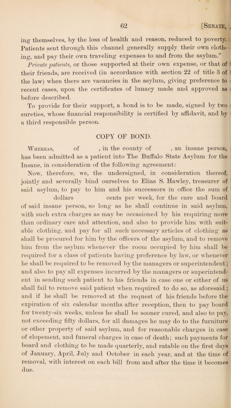 ing themselves, by the loss of health and reason, reduced to poverty. Patients sent through this channel generally supply their own cloth¬ ing, and pay their own traveling expenses to and from the asylum.” Private patients, or those supported at their own expense, or that of their friends, are received (in accordance with section 22 of title 3 of the law) when there are vacancies in the asylum, giving preference to ! recent cases, upon the certificates of lunacy made and approved as before described. To provide for their support, a bond is to be made, signed by two sureties, whose financial responsibility is certified by affidavit, and by a third responsible person. COPY OF BOND. Whereas, of , in the county of , an insane person, has been admitted as a patient into The Buffalo State Asylum for the Insane, in consideration of the following agreement: Now, therefore, we, the undersigned, in consideration thereof, jointly and severally bind ourselves to Elias S. Hawley, treasurer of said asylum, to pay to him and his successors in office the sum of dollars cents per week, for the care and board of said insane person, so long as he shall continue in said asylum, with such extra charges as may be occasioned by his requiring more than ordinary care and attention, and also to provide him with suit¬ able clothing, and pay for all such necessary articles of clothing as shall be procured for him by the officers of the asylum, and to remove him from the asylum whenever the room occupied by him shall be required for a class of patients having preference by law, or whenever he shall be required to be removed by the managers or superintendent; and also to pay all expenses incurred by the managers or superintend¬ ent in sending such patient to his friends in case one or either of us shall fail to remove said patient when required to do so, as aforesaid ; and if he shall be removed at the request of his friends before the expiration of six calendar months after reception, then to pay board for twenty-six weeks, unless he shall be sooner cured, and also to pay, not exceeding fifty dollars, for all damages he may do to the furniture or other property of said asylum, and for reasonable charges in case of elopement, and funeral charges in case of death; such payments for board and clothing to be made quarterly, and ratable on the first days of January, April, July and October in each year, and at the time of removal, with interest on each bill from and after the time it becomes due.
