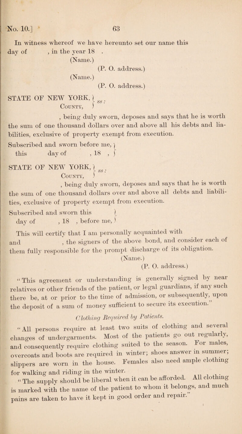 In witness whereof we have hereunto set our name this day of , in the year 18 . (Name.) (P. O. address.) (Name.) (P. O. address.) STATE OF NEW YORK, r • County, 3 , being duly sworn, deposes and says that he is worth the sum of one thousand dollars over and above all his debts and lia¬ bilities, exclusive of property exempt from execution. Subscribed and sworn before me, i this day of , 18 , ) STATE OF NEW YORK, r oo • County, 3 , being duly sworn, deposes and says that he is worth the sum of one thousand dollars over and above all debts and liabili¬ ties, exclusive of property exempt from execution. Subscribed and sworn this ] day of , 18 , before me, 3 This will certify that I am personally acquainted with and , the signers of the above bond, and consider each of them fully responsible for the prompt discharge of its obligation. (Name.) (P. O. address.) ‘‘ This agreement or understanding is generally signed b^' near relatives or other friends of the patient, or legal guardians, if an;y such there be, at or prior to the time of admission, or subsequently, upon the deposit of a sum of money sufficient to secure its execution.” Clothing Required hy Patients. “All persons require at least two suits of clothing and seveial changes of undergarments. Most of the patients go out lOj^ularlj, and consequently require clothing suited to the season. For males, overcoats and boots are required in winter; shoes answer m summer; slippers are worn in the house. Females also need ample clothing for walking and riding in the winter. i • “ The supply should be liberal when it can be afforded. All clothing is marked with the name of the patient to whom it belongs, and muc pains are taken to have it kept in good order and repair.” I