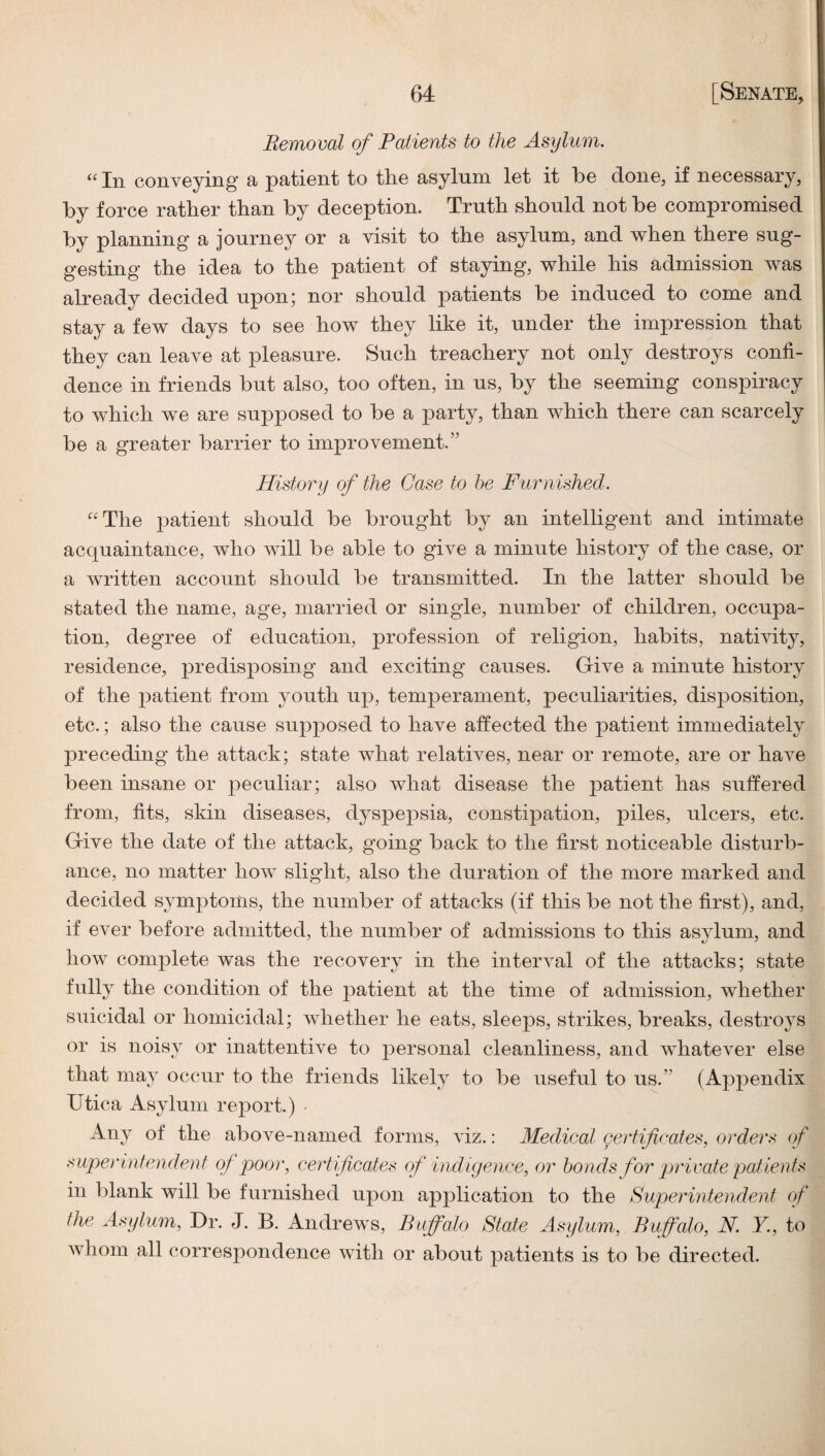Removal of Patients to the Asylum. “ In conveying’ a patient to the asylum let it he done, if necessary, by force rather than by deception. Truth should not be compromised by planning a journey or a visit to the asylum, and when there sug¬ gesting the idea to the patient of staying, while his admission was already decided upon; nor should patients be induced to come and stay a few days to see how they like it, under the impression that they can leave at pleasure. Such treachery not only destroys confi¬ dence in friends but also, too often, in us, by the seeming conspiracy to which we are supposed to be a party, than which there can scarcely be a greater barrier to improvement.” History of the Case to he Furnished. ''The patient should be brought by an intelligent and intimate acquaintance, who will be able to give a minute history of the case, or a written account should be transmitted. In the latter should be stated the name, age, married or single, number of children, occupa¬ tion, degree of education, profession of religion, habits, nativity, residence, predisposing and exciting causes. Give a minute history of the patient from youth up, temperament, peculiarities, disposition, etc.; also the cause supposed to have affected the patient immediately preceding the attack; state what relatives, near or remote, are or have been insane or peculiar; also what disease the patient has suffered from, fits, skin diseases, dyspepsia, constipation, piles, ulcers, etc. Give the date of the attack, going back to the first noticeable disturb¬ ance, no matter how slight, also the duration of the more marked and decided symptoms, the number of attacks (if this be not the first), and, if ever before admitted, the number of admissions to this asylum, and how complete was the recovery in the interval of the attacks; state fully the condition of the patient at the time of admission, whether suicidal or homicidal; whether he eats, sleeps, strikes, breaks, destroys or is noisy or inattentive to personal cleanliness, and whatever else that may occur to the friends likely to be useful to us.” (Appendix Utica Asylum report.) Any of the above-named forms, viz.; Medical certificates, orders of superintendent of poor, certificates cf indigence, or bonds for private patients in blank will be furnished upon application to the Superintendent of the Asylum, Dr. J. B. Andrews, Buffalo State Asylum., Buffalo, N. Y, to whom all correspondence with or about patients is to be directed.