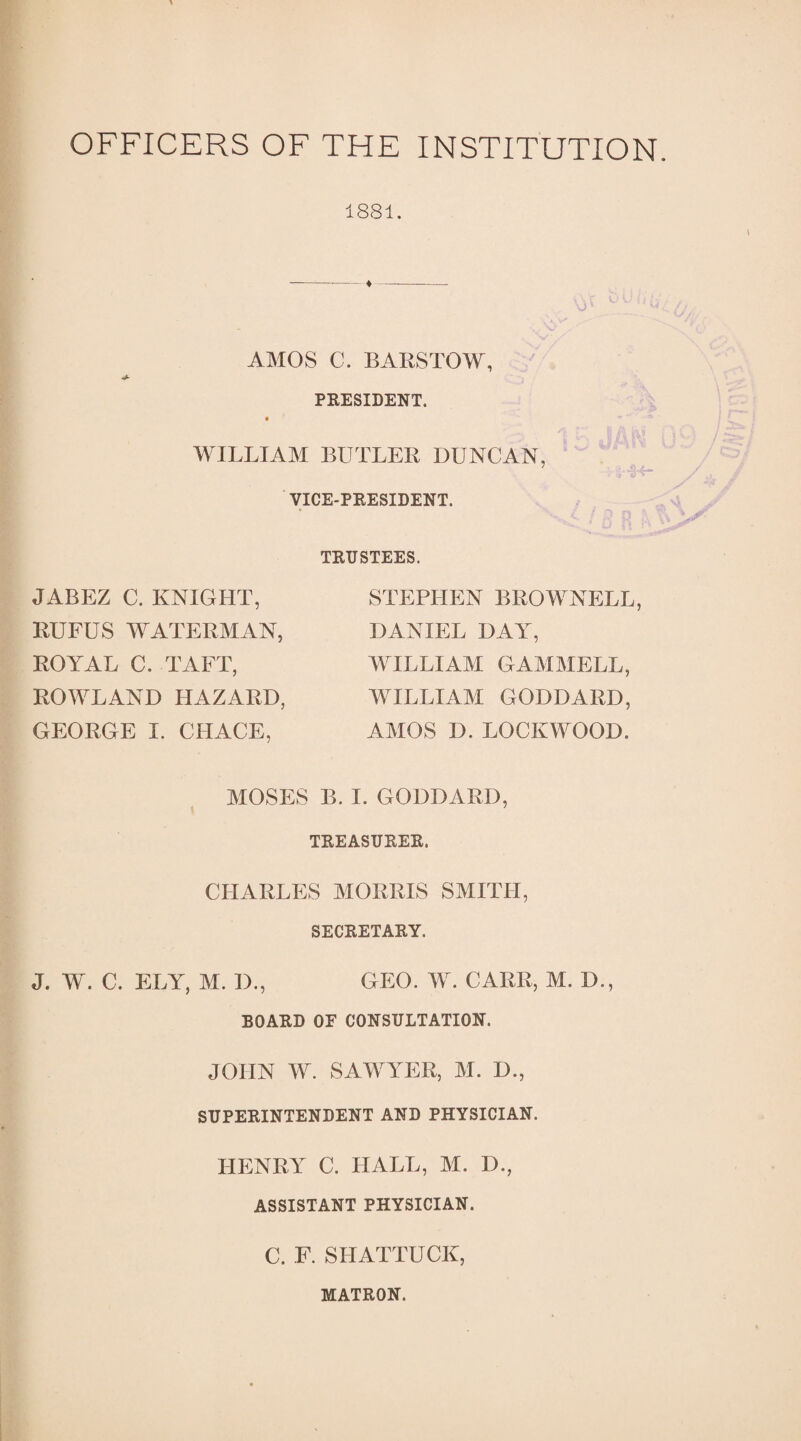 OFFICERS OF THE INSTITUTION. 1881. AMOS C. BARSTOW, PRESIDENT. WILLIAM BUTLER DUNCAN, VICE-PRESIDENT. TRUSTEES. JABEZ C. KNIGHT, RUFUS WATERMAN, STEPHEN BROWNELL DANIEL DAY, ROYAL C. TAFT, ROWLAND HAZARD, GEORGE I. CHACE, WILLIAM GAMMELL, WILLIAM GODDARD, AMOS D. LOCKWOOD. MOSES B. I. GODDARD, TREASURER. CHARLES MORRIS SMITH, SECRETARY. GEO. W. CARR, M. D., J. W. C. ELY, M. D., BOARD OF CONSULTATION. JOHN W. SAWYER, M. D., SUPERINTENDENT AND PHYSICIAN. HENRY C. HALL, M. D., ASSISTANT PHYSICIAN. C. F. SPIATTUCK, MATRON.